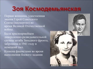 





Первая женщина, удостоенная
звания Герой Советского
Союза (посмертно) во
время Великой Отечественной
войны.
Была красноармейцем
диверсионно-разведывательной
группы штаба Западного фронта,
заброшена в 1941 году в
немецкий тыл.
Казнена фашистами во время
выполнения боевого задания

 
