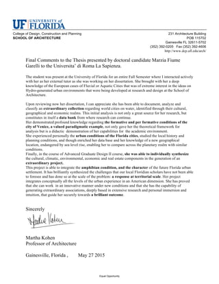 College of Design, Construction and Planning 231 Architecture Building
SCHOOL OF ARCHITECTURE POB 115702
Gainesville FL 32611-5702
(352) 392-0205 Fax (352) 392-4606
http://www.dcp.ufl.edu/arch/
Equal Opportunity
Final Comments to the Thesis presented by doctoral candidate Marzia Fiume
Garelli to the Universita’ di Roma La Sapienza.
The student was present at the University of Florida for an entire Fall Semester where I interacted actively
with her as her external tutor as she was working on her dissertation. She brought with her a deep
knowledge of the European cases of Fluvial or Aquatic Cities that was of extreme interest in the ideas on
Hydro-generated urban environments that were being developed at research and design at the School of
Architecture.
Upon reviewing now her dissertation, I can appreciate she has been able to document, analyze and
classify an extraordinary collection regarding world cities on water, identified through their cultural,
geographical and economic realms. This initial analysis is not only a great source for her research, but
constitutes in itself a data bank from where research can continue.
Her demonstrated profound knowledge regarding the formative and per formative conditions of the
city of Venice, a valued paradigmatic example, not only gave her the theoretical framework for
analysis but is a didactic demonstration of her capabilities for the academic environment.
She experienced personally the urban conditions of the Florida cities, studied the local history and
planning conditions, and though enriched her data base and her knowledge of a new geographical
location, endangered by sea level rise, enabling her to compare across the planetary realm with similar
conditions.
Finally, in the course of Advanced Graduate Design II course, she was able to individually synthesize
the cultural, climatic, environmental, economic and real estate components in the generation of an
extraordinary project.
This project is able to integrate the amphibian condition, and the character of the future Florida urban
settlement. It has brilliantly synthesized the challenges that our local Floridian scholars have not been able
to foresee and has done so at the scale of the problem: a response at territorial scale. Her project
integrates conceptually all the levels of the urban experience in an American dimension. She has proved
that she can work in an innovative manner under new conditions and that she has the capability of
generating extraordinary associations, deeply based in extensive research and personal immersion and
intuition, that guide her securely towards a brilliant outcome.
Sincerely
Martha Kohen
Professor of Architecture
Gainesville, Florida , May 27 2015
 