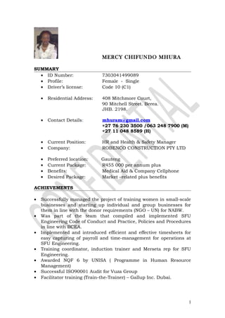 MERCY CHIFUNDO MHURA
SUMMARY
• ID Number: 7303041499089
• Profile: Female - Single
• Driver’s license: Code 10 (C1)
• Residential Address: 408 Mitchmore Court,
90 Mitchell Street. Berea.
JHB. 2198.
• Contact Details: mhuram@gmail.com
+27 76 230 3500 /063 248 7900 (M)
+27 11 048 8589 (H)
• Current Position: HR and Health & Safety Manager
• Company: ROBENCO CONSTRUCTION PTY LTD
• Preferred location: Gauteng
• Current Package: R455 000 per annum plus
• Benefits: Medical Aid & Company Cellphone
• Desired Package: Market –related plus benefits
ACHIEVEMENTS
• Successfully managed the project of training women in small-scale
businesses and starting up individual and group businesses for
them in line with the donor requirements (NGO – UN) for NABW.
• Was part of the team that compiled and implemented SFU
Engineering Code of Conduct and Practice, Policies and Procedures
in line with BCEA.
• Implemented and introduced efficient and effective timesheets for
easy capturing of payroll and time-management for operations at
SFU Engineering.
• Training coordinator, induction trainer and Merseta rep for SFU
Engineering.
• Awarded NQF 6 by UNISA ( Programme in Human Resource
Management)
• Successful ISO90001 Audit for Vuza Group
• Facilitator training (Train-the-Trainer) – Gallup Inc. Dubai.
1
 