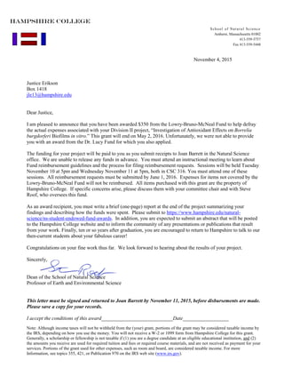 November 4, 2015
Justice Erikson
Box 1418
jle13@hampshire.edu
Dear Justice,
I am pleased to announce that you have been awarded $350 from the Lowry-Bruno-McNeal Fund to help defray
the actual expenses associated with your Division II project, “Investigation of Antioxidant Effects on Borrelia
burgdorferi Biofilms in vitro.” This grant will end on May 2, 2016. Unfortunately, we were not able to provide
you with an award from the Dr. Lucy Fund for which you also applied.
The funding for your project will be paid to you as you submit receipts to Joan Barrett in the Natural Science
office. We are unable to release any funds in advance. You must attend an instructional meeting to learn about
Fund reimbursement guidelines and the process for filing reimbursement requests. Sessions will be held Tuesday
November 10 at 5pm and Wednesday November 11 at 5pm, both in CSC 316. You must attend one of these
sessions. All reimbursement requests must be submitted by June 1, 2016. Expenses for items not covered by the
Lowry-Bruno-McNeal Fund will not be reimbursed. All items purchased with this grant are the property of
Hampshire College. If specific concerns arise, please discuss them with your committee chair and with Steve
Roof, who oversees this fund.
As an award recipient, you must write a brief (one-page) report at the end of the project summarizing your
findings and describing how the funds were spent. Please submit to https://www.hampshire.edu/natural-
science/ns-student-endowed-fund-awards. In addition, you are expected to submit an abstract that will be posted
to the Hampshire College website and to inform the community of any presentations or publications that result
from your work. Finally, ten or so years after graduation, you are encouraged to return to Hampshire to talk to our
then-current students about your fabulous career!
Congratulations on your fine work thus far. We look forward to hearing about the results of your project.
Sincerely,
Dean of the School of Natural Science
Professor of Earth and Environmental Science
This letter must be signed and returned to Joan Barrett by November 11, 2015, before disbursements are made.
Please save a copy for your records.
I accept the conditions of this award____________________________Date__________________
Note: Although income taxes will not be withheld from the (your) grant, portions of the grant may be considered taxable income by
the IRS, depending on how you use the money. You will not receive a W-2 or 1099 form from Hampshire College for this grant.
Generally, a scholarship or fellowship is not taxable if (1) you are a degree candidate at an eligible educational institution, and (2)
the amounts you receive are used for required tuition and fees or required course materials, and are not received as payment for your
services. Portions of the grant used for other expenses, such as room and board, are considered taxable income. For more
Information, see topics 355, 421, or Publication 970 on the IRS web site (www.irs.gov).
School of Natural Science
Amherst, Massachusetts 01002
413-559-5757
Fax 413-559-5448
HAMPSHIRE COLLEGE
 