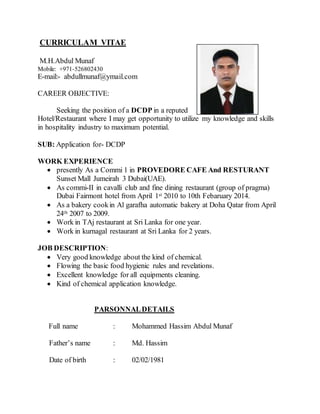 CURRICULAM VITAE
M.H.Abdul Munaf
Mobile: +971-526802430
E-mail:- abdullmunaf@ymail.com
CAREER OBJECTIVE:
Seeking the position of a DCDP in a reputed
Hotel/Restaurant where I may get opportunity to utilize my knowledge and skills
in hospitality industry to maximum potential.
SUB: Application for- DCDP
WORK EXPERIENCE
 presently As a Commi 1 in PROVEDORE CAFE And RESTURANT
Sunset Mall Jumeirah 3 Dubai(UAE).
 As commi-II in cavalli club and fine dining restaurant (group of pragma)
Dubai Fairmont hotel from April 1st 2010 to 10th Febaruary 2014.
 As a bakery cookin Al garafha automatic bakery at Doha Qatar from April
24th 2007 to 2009.
 Work in TAj restaurant at Sri Lanka for one year.
 Work in kurnagal restaurant at Sri Lanka for 2 years.
JOB DESCRIPTION:
 Very good knowledge about the kind of chemical.
 Flowing the basic food hygienic rules and revelations.
 Excellent knowledge for all equipments cleaning.
 Kind of chemical application knowledge.
PARSONNALDETAILS
Full name : Mohammed Hassim Abdul Munaf
Father’s name : Md. Hassim
Date of birth : 02/02/1981
 