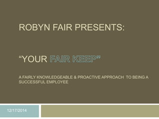 ROBYN FAIR PRESENTS:
“YOUR
A FAIRLY KNOWLEDGEABLE & PROACTIVE APPROACH TO BEING A
SUCCESSFUL EMPLOYEE
12/17/2014
 