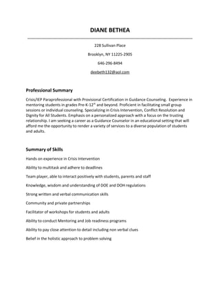 DIANE BETHEA
_____________________________________________________________________________
228 Sullivan Place
Brooklyn, NY 11225-2905
646-296-8494
deebeth132@aol.com
Professional Summary
Crisis/IEP Paraprofessional with Provisional Certification in Guidance Counseling. Experience in
mentoring students in grades Pre-K-12th
and beyond. Proficient in facilitating small group
sessions or individual counseling. Specializing in Crisis Intervention, Conflict Resolution and
Dignity for All Students. Emphasis on a personalized approach with a focus on the trusting
relationship. I am seeking a career as a Guidance Counselor in an educational setting that will
afford me the opportunity to render a variety of services to a diverse population of students
and adults.
Summary of Skills
Hands on experience in Crisis Intervention
Ability to multitask and adhere to deadlines
Team player, able to interact positively with students, parents and staff
Knowledge, wisdom and understanding of DOE and DOH regulations
Strong written and verbal communication skills
Community and private partnerships
Facilitator of workshops for students and adults
Ability to conduct Mentoring and Job readiness programs
Ability to pay close attention to detail including non verbal clues
Belief in the holistic approach to problem solving
 