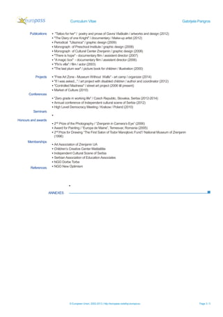 Curriculum Vitae Gabrijela Parigros
© European Union, 2002-2013 | http://europass.cedefop.europa.eu Page 3 / 3
ANNEXES
Publications
Projects
Conferences
Seminars
Honours and awards
Memberships
References
▪ "Tattoo for her" / poetry and prose of Gavra Vlaškalin / artworks and design (2012)
▪ "The Diary of one Knight" / documentary / Make-up artist (2012)
▪ Periodical "Ulaznica" / graphic design (2009)
▪ Monograph of Preschool Institute / graphic design (2008)
▪ Monograph of Cultural Center Zrenjanin / graphic design (2008)
▪ "There is hope" - documentary film / assistent director (2007)
▪ "Amagic box" - documentary film / assistent director (2006)
▪ "Pin's villa" / film / actor (2003)
▪ "The last plum war" / picture book for children / illustration (2000)
▪ "Free Art Zone - Museum Without Walls" - art camp / organizer (2014)
▪ "If I was asked..." / art project with disabled children / author and coordinator (2012)
▪ "Controlled Madness" / street art project (2006 till present)
▪ Market of Culture (2010)
▪ "Zero grade in working life" / Czech Republic, Slovakia, Serbia (2012-2014)
▪ Annual conference of Independent cultural scene of Serbia (2012)
▪ High Level Democracy Meeting / Krakow / Poland (2010)
▪
▪ 2nd
Prize of the Photography / “Zrenjanin in Camera’s Eye” (2006)
▪ Award for Painting / “Europa de Maine”, Temesvar, Romania (2005)
▪ 2nd
Prize for Drawing “The First Salon of Todor Manojlovic Fund”/ National Museum of Zrenjanin
(1996)
▪ Art Association of Zrenjanin UA
▪ Children’s Creative Center Maštalište
▪ Independent Cultural Scene of Serbia
▪ Serbian Association of Education Associates
▪ NGO Dorbe Torbe
▪ NGO New Optimism
▪
 