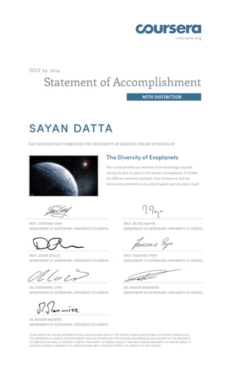 coursera.org
Statement of Accomplishment
WITH DISTINCTION
JULY 29, 2014
SAYAN DATTA
HAS SUCCESSFULLY COMPLETED THE UNIVERSITY OF GENEVA'S ONLINE OFFERING OF
The Diversity of Exoplanets
The course provides an overview of the knowledge acquired
during the past 20 years in the domain of exoplanets. It reviews
the different detection methods, their limitations, and the
information provided on the orbital system and the planet itself.
PROF. STÉPHANE UDRY
DEPARTMENT OF ASTRONOMY, UNIVERSITY OF GENEVA
PROF. MICHEL MAYOR
DEPARTMENT OF ASTRONOMY, UNIVERSITY OF GENEVA
PROF. DIDIER QUELOZ
DEPARTMENT OF ASTRONOMY, UNIVERSITY OF GENEVA
PROF. FRANCESCO PEPE
DEPARTMENT OF ASTRONOMY, UNIVERSITY OF GENEVA
DR. CHRISTOPHE LOVIS
DEPARTMENT OF ASTRONOMY, UNIVERSITY OF GENEVA
DR. DAMIEN SÉGRANSAN
DEPARTMENT OF ASTRONOMY, UNIVERSITY OF GENEVA
DR. MAXIME MARMIER
DEPARTMENT OF ASTRONOMY, UNIVERSITY OF GENEVA
PLEASE NOTE: THE ONLINE OFFERING OF THIS CLASS DOES NOT REFLECT THE ENTIRE CURRICULUM OFFERED TO STUDENTS ENROLLED AT
THE UNIVERSITY OF GENEVA. THIS STATEMENT DOES NOT AFFIRM THAT THIS STUDENT WAS ENROLLED AS A STUDENT AT THE UNIVERSITY
OF GENEVA IN ANY WAY. IT DOES NOT CONFER A UNIVERSITY OF GENEVA GRADE; IT DOES NOT CONFER UNIVERSITY OF GENEVA CREDIT; IT
DOES NOT CONFER A UNIVERSITY OF GENEVA DEGREE; AND IT DOES NOT VERIFY THE IDENTITY OF THE STUDENT.
 