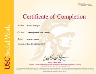 Certificate of Completion
Name:
Course:
Date:
Hours of Credits/CEUs: N/A
Carl A. Castro, Ph.D.
Director, Center for Innovation and Research on Veterans and Military Families
1150 South Olive Street Suite 1400, Los Angeles, CA 90015
The University of Southern California (USC) School of Social Work, an accredited school of social work as defined in Business and Professions Code section
4991.2, meets the requirements set forth in section 4996.22(d)(1)]. The School is recognized by the California Board of Behavioral Sciences as a continuing
education provider pursuant to Section 1887.4.3
Brandon Washington
Military Clinical Skills Training
1/19/16 – 2/ 19/16
 