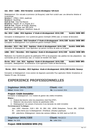 Page 3 of 7
Juin. 2016 – Juillet. 2016 Formation avancée développeur full-stack
Développement d'un site web e-commerce (Je Bouquine) coder from scratch avec une démarche itérative et
incrémentale
Itération 1 : HTML5, CSS3, JavaScript.
Itération 2 : BootStrap.
Outil de Test : View Port Resizer.
Itération 3 : Angular JS 1.5, Angular JS 2
Outil de Test : Angular JS Google, Batarang.
Itération 4 : Interfaçage avec BIG DATA
Outil :MongoBD, Mongoose, WebStorm, Node.JS
_____________________________________________________________________________________________
Mai. 2016 – Juillet. 2016 Ingénieur d‘ étude et développement JAVA/J2EE Société: SWIB INFO
Conception et développement d’un système de gestion d’entrepôt (WMS) avec un module de facturation.
_____________________________________________________________________________________________
Juin. 2015 – Sptember. 2016 Consultant d‘ étude et développement JAVA/J2EE Société: SWIB INFO
Conception et développement d’un système de gestion d’entrepôt (WMS).
____________________________________________________________________________________________
Décember. 2014 – Mai. 2015 Ingénieur étude et développement JAVA/J2EE Société: SWIB INFO
Conception et développement d’une application qui permet à la force de vente sur le terrain
____________________________________________________________________________________________
Juillet. 2014 – November. 2014 Ingénieur étude et développement JAVA/J2EE Société: SWIB INFO
Réalisation d’un Système de gestion de palettisation FIFO et de proposition des palettes lors des préparations des
commandes par les commerciaux avec un module de transfert inter dépôt.
____________________________________________________________________________________________
Février. 2014 – Juin. 2014 Ingénieur étude et développement JAVA/J2EE Société: SWIB INFO
Conception, développement & maintenance d’une application mobile de Merchandising.
___________________________________________________________________________________________
Février. 2013 – Décember. 2013 Ingénieur étude et développement JAVA/J2EE Société: Dunasys
Conception et développement d’une solution de diagnostic automobile Pour application Mobile Smartphone et
Tablette PC avec OS Android.
EXPERIENCE PROFESSIONNELLES
Ingénieur JAVA/J2EE Client: HSBC
Début: October 2016 Fin: à ce moment 2016
Project: Crédit Immobilier
Conception et développement d’un module de gestion des crédits immobiliers.
Mission :
 Analyse des besoins selon les propositions client final (PCF).
 Rédaction des documents internes de spécification (DIS).
 Développement de scénario d’instruction d’une demande de crédit immobilier.
Environnement Technique:
- Java / J2EE , Hibernate , EJB 3 , X3S , X3 , DB2 , SQL , JDOM, Websphere , Tomcat , XML , SCRUM .
- X3 : cadre interne pour le développement d'interfaces utilisateur graphiques.
- X3S : plate-forme d'hébergement interne des services d'affaires de SAB, basé sur EJB 3.0.
Ingénieur JAVA/J2EE Client: MAGECO
Début: Mai 2016 Fin: Juillet 2016
Project: SWIB BUSINESS WMS (P4)
 