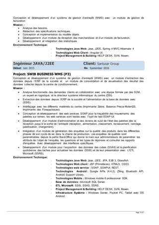 Page 4 of 7
Conception et développement d’un système de gestion d’entrepôt (WMS) avec un module de gestion de
facturation
Mission :
 Analyse des besoins.
 Rédaction des spécifications techniques.
 Conception et implémentation du modèle objets.
 Développement d’un module de réception des marchandises et d’un module de facturation.
 Développement et intégration des statistiques
Environnement Technique:
- Technologies Java Web: Java, J2EE, Spring 4 MVC,Hibarnate 4
- Technologies Web Client : Angular UI.
- Project Management & Building: HELP DESK, SVN, Maven.
Ingénieur JAVA/J2EE Client: Sanlucar Group
Début: Juin 2015 Fin: Spetember 2016
Project: SWIB BUSINESS WMS (P3)
Conception et développement d’un système de gestion d’entrepôt (WMS) avec un module d’extraction des
données depuis l’ERP de la société et un module de consolidation et de visualisation des résultat des
données collecter depuis le centre de conditionnement.
Mission :
 Analyse fonctionnelle des demandes clients en collaboration avec une équipe formée par des SCM,
un expert en logistique, et le directeur système informatique du centre (DSI).
 Extraction des données depuis l’ERP de la société et l’alimentation de la base de données avec
(SSIS).
 Intérfaçage avec les différents matériels du centre (Imprimante Zebra, Balance Precia MolenI20,
Imprimante des Flowpackeuse).
 Conception et développement des web services SOAP pour la traçabilité des mouvements des
palettes sur terrain, les web services sont testés avec l’outil de test SOAP-UI.
 Développement d’un module d’administration et des écrans de suivi de l’état des palettes dès la
réception jusqu’à la sortie de l’entrepôt (réception, alimentation, classement, reclassement, cerclage,
palettisation, chargement).
 Intégration d’un module de génération des enquêtes sur la qualité des produits dans les différentes
phases de son cycle de vie dans la chaine de production, ces enquêtes de qualités sont
paramétrables depuis la partie BackOffice qui donne la main aux administrateurs de paramétrer les
attributs de l’objet de l’enquête, les questions et les types de réponses et consulter les rapports
d'enquêtes. Avec développement des interfaces spécifiques.
 Développement d'un module pour l’exposition des données des cubes (SSAS) et la planification
quotidienne des taches pour actualiser les données (SSIS) et de leur présentation avec L’ETL
Microsoft (SSRS).
Environnement Technique:
- Technologies Java Web: Java, J2EE, JPA, EJB 3, Glassfish.
- Technologies Web client : JSF (Primefaces), HTML5, CSS3.
- Technologies web service : SOAP, SOAPUI, REST.
- Technologies Android : Google APIs (4.4.2), ZXing, Bluetooth API,
Android Support Library.
- Technologies Mobile : Windows mobile 6 professional SDK.
- Base de données : Microsoft SQL Server.
- ETL Microsoft: SSIS, SSAS, SSRS.
- Project Management & Building: HELP DESK, SVN, Maven.
- Infrastructure Système : Windows Server, Pocket PC, Tablet avec OS
Android.
 
