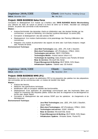 Page 5 of 7
Ingénieur JAVA/J2EE Client: GAN Poulina Holding Group
Début: Décember 2014 Fin: Mai 2015
Project: SWIB BUSINESS Sales Force
Conception et développement d’un module qui s’interface avec SWIB BUSINESS Mobile Merchandising
pour détecter les états de rupture et permet à la force de vente sur le terrain, d'accéder aux catalogues
produits, de passer des commande et des réclamations.
Mission :
 Analyse fonctionnelle des demandes clients en collaboration avec des équipes formées par les
commerciaux, un expert en Marketing, et le directeur système informatique du centre (DSI).
 Conception et développement des web services REST.
 Développement d’un module d’administration et de paramétrage des Planning d’affectation des
commerciaux
 Intégration d'un module de présentation des rapports de vente avec l’outil Saiku Analytics integré
avec Pentaho BI Server.
Environnement Technique:
- Java Web Technologies: Java, J2EE, JPA, EJB 3, Glassfish.
- Web client Technologies : JSF (Primefaces), HTML5, CSS3.
- Technologies web service : REST, POSTMAN.
- Technologies Mobile : Android version kitkat 4.4.2.
- Technologie de reporting : Saiku Analytics avec Pentaho BI Server
- Base de données : Microsoft SQL Server.
- Project Management & Building: HELP DESK, SVN, Maven.
- Infrastructure Système : Tablette avec OS Android
Ingénieur JAVA/J2EE Client: OpenSilog
Début: Juillet 2014 Fin: November 2014
Project: SWIB BUSINESS WMS (P1)
Réalisation d’un Système de gestion de palettisation FIFO et de proposition des palettes lors des préparations
des commandes par les commerciaux avec un module de transfert inter dépôt.
Mission :
 Analyse des besoins.
 Rédaction des spécifications techniques.
 Modélisation UML et conception détaillés des fonctionnalités.
 Développement d’une application de paramétrage communiquant avec des Imprimante Zebra pour
l’édition et l’impression des étiquettes palette. Edition des bons de chargement et de déchargement et
de BLs avec Jasper Report.
 Conception et développement des web services SOAP pour les opérations de chargements et de
déchargement.
Environnement Technique:
- Java Web Technologies: Java, J2EE, JPA, EJB 3, Glassfish,
Jasper Report.
- Web client Technologies : JSF (Primefaces), HTML5, CSS3.
- Technologies web service : SOAP, SOAPUI.
- Base de données : Microsoft SQL Server.
- Project Management & Building: HELP DESK, SVN, Maven.
- Infrastructure Système : Windows Server, Pocket PC.
 