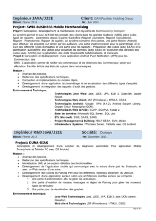 Page 6 of 7
Ingénieur JAVA/J2EE Client: GAN Poulina Holding Group
Début: Février 2014 Fin: Juin 2014
Project: SWIB BUSINESS Mobile Merchandising
Projet 1: Conception, développement & maintenance d’un Système de Merchandising Intelligent:
Le système permet le suivi de l’état des produits des clients dans les grandes Surfaces (GMS) grâce à des
types de rapports paramétrés depuis la partie Backoffice (Rapport journalière, Rapport Concurrentiel,
Rapport Promotionnel, Rapport de qualité). Le système comporte trois parties, une partie Mobile (Android)
pour effectuer les enquêtes sur terrain par les auditeurs, une partie d’administration pour le paramétrage et le
suivi des différents types d’enquêtes et une partie pour les rapports : Préparation des cubes (avec SSAS) et la
planification quotidienne des taches pour actualiser les données (avec SSIS) et l’exposition des données des
cubes (avec SSRS) pour la génération des états récapitulatifs hebdomadaires et mensuels.
Projet 2: Conception et développement d’une application Android Push Notification (APN) pour les
Commerciaux des
GMS : L’application permet de notifier les commerciaux et les directions des Commerciaux selon leur
affectation Famille- Article des états de rupture dans les enseignes.
Mission :
 Analyse des besoins.
 Rédaction des spécifications techniques.
 Conception et implémentation du modèle objets.
 Développement d’une application de paramétrage et de visualisation des différents types d’enquête.
 Développement et intégration des rapports d’audit des produits.
Environnement Technique:
- Technologies Java Web: Java, J2EE, JPA, EJB 3, Glassfish, Jasper
Report.
- Technologies Web client : JSF (Primefaces), HTML5, CSS3.
- Technologies Android : Google APIs (4.4.2), Android Support Library,
Google Cloud Messaging (GCM).
- Technologies Web service : SOAP, SOAPUI, Ksoap 2.
- Base de données : Microsoft SQL Server, SQL Lite.
- ETL Microsoft: SSIS, SSAS, SSRS.
- Project Management & Building: HELP DESK, SVN, Maven.
- Infrastructure Système : Windows Server, Tablette avec OS Android.
Ingénieur R&D Java/J2EE Société: Dunasys
Début: Février 2013 Fin: Décember 2013
Project: DUNA-DIAG
Conception et développement d’une solution de diagnostic automobile Pour application Mobile
Smartphone et Tablette PC avec OS Android.
Mission :
 Analyse des besoins.
 Rédaction des spécifications techniques.
 Modélisation UML et conception détaillés des fonctionnalités.
 Développement de l’application mobile qui communique avec la voiture d’une part via Bluetooth, et
avec un Web service d’une autre.
 Développement des scripts de Parsing Perl pour les différentes réponses provenant du véhicule.
 Développement d’une application serveur selon une architecture orientée service qui comporte :
1. Une partie d’administration afin de gérer les utilisateurs.
2. Une partie d’insertion de nouveau messages et règles de Parsing pour gérer les nouveaux
types de véhicules.
3. Une partie pour de visualisation des graphes.
Environnement technique:
- Java Web Technologies: Java, J2EE, JPA, EJB 3, Java DOM parser,
Glassfish.
- Web client Technologies: JSF (Primefaces), HTML5, CSS3.
 