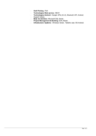 Page 7 of 7
- Outil Parsing : Perl
- Technologies Web service : REST.
- Technologies Android : Google APIs (4.2.2), Bluetooth API, Android
- Support Library.
- Base de données : Microsoft SQL Server.
- Project Management & Building: SVN, Maven.
- Infrastructure Système : Windows Server, Tablette avec OS Android.
 