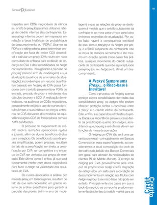 10
trapartes sem CDSs negociáveis de ciência
(ou arte?) de proxy. Esperamos utilizar os ratin-
gs de crédito internos das contrapartes. Es-
ses ratings internos podem ser mapeados em
relação a taxas históricas de probabilidade
de descumprimento, ou “PDRs”. Usamos as
PDRs e o rating setorial para determinar pre-
cificação por faixa de Índice CDX observá-
vel e calcular um preço CVA neutro em risco
como dado de entrada para o cálculo do en-
cargo de CVA e das sensibilidades de hedge
correspondentes. Para garantir a precisão do
proxying (mínimo erro de modelagem) e sua
atualização (ausência de anomalias de atua-
lização), é provável que um recurso quantita-
tivo baseado em hedging de CVA possa fun-
cionar com o crédito para monitorar PDRs de
entrada, precisão de proxy e retrotestes dos
cálculos de proxy e LGD. A realização de re-
trotestes, na ausência de CDSs negociáveis,
provavelmente exigirá o uso de curvas de tí-
tulos limpas e suavizadas e de preços sintéti-
cos de CDS derivados dos modelos de equi-
valência ações-CDS de fornecedores como o
KMV da Moody's.
O processo de mapeamento de cré-
dito implica restrições operacionais rígidas
a jusante, além de alguns benefícios diretos
para o negócio. Os benefícios do uso de pro-
xies simplificadas, porém precisas, resultam
do fato de a precificação ser direta, a preci-
ficação por CVA ser competitiva e o encar-
go de CVA ser derivado dos preços de mer-
cado. Este último ponto é crítico, já que será
fundamental contar com ativos negociáveis
para fazer o hedge da volatilidade dos resul-
tados do CVA.
Os custos associados à análise por
meio de proxy, em termos gerais, resultam do
fato de que será necessário um grande vo-
lume de análise quantitativa para garantir a
precisão das proxies (mínimo erro de mode-
lagem) e que as relações de proxy se deslo-
quem à medida que o crédito subjacente da
contraparte se mova para cima e para baixo
(mínimas anomalias de atualização). Por ou-
tro lado, haverá a consequência inevitável
de que, com o proxying e os hedges por pro-
xy, o crédito subjacente da contraparte não
se mova de maneira semelhante e até mes-
mo em direção oposta (risco-base). Na prá-
tica, qualquer movimento do crédito subja-
cente da contraparte que não seja capturado
pela proxy (ou seu hedge) será, afinal, um des-
cumprimento.
A Proxy é Sempre uma
Proxy… o Risco-base é
Inevitável
Como o processo de hedging apenas
protege contra sensibilidades derivadas das
sensibilidades proxy, os hedges não podem
oferecer proteção contra o risco-base entre
a ‘proxy’ e o crédito efetivo da contraparte.
Este, enfim, é o papel dos retrotestes da pro-
xy. Dada sua importância para o sucesso tan-
to da precificação quanto dos hedges, acre-
ditamos que proxying e retrotestes devam ser
funções da mesa de operações
O hedging por CVA são será uma ga-
rantia universal – principalmente em Bancos
Comerciais e, mais especificamente, ao con-
siderarmos a atual composição do book de
derivativos de balcão dos Bancos Comerciais
(em geral para atender às necessidades de
clientes PJ do Middle Market). O arranjo de
hedging por CVA provavelmente será inca-
paz de proporcionar hedge contra migração
de ratings e/ou um salto para a condição de
descumprimento em relação aos títulos com
hedge via proxy. Esse risco-base não pode ser
evitado. Principalmente nos casos em que o
book do negócio se componha predominan-
temente de clientes do middle market para os
 