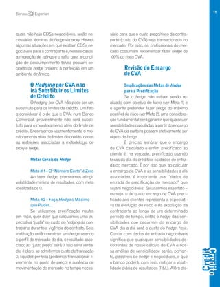 11
quais não haja CDSs negociáveis, serão ne-
cessárias técnicas de hedge via proxy. Haverá
algumas situações em que existam CDSs ne-
gociáveis para a contraparte e, nesses casos,
a migração de ratings e o salto para a condi-
ção de descumprimento talvez possam ser
objeto de hedge próximo à perfeição, em um
ambiente dinâmico.
O Hedging por CVA não
irá Substituir os Limites
de Crédito
O hedging por CVA não pode ser um
substituto para os limites de crédito. Um fato
a considerar é o de que o CVA, num Banco
Comercial, provavelmente não será substi-
tuto para o monitoramento ativo do limite de
crédito. Encorajamos veementemente o mo-
nitoramento ativo de limites de crédito, dadas
as restrições associadas à metodologia de
proxy e hedge.
Metas Gerais do Hedge
Meta#1–O“NúmeroCerto”éZero
Ao fazer hedge, procuramos atingir
volatilidade mínima de resultados, com meta
idealizada de 0.
Meta #2 – Faça Hedge o Máximo
que Puder…
Se utilizamos precificação neutra
em risco, quer dizer que calculamos uma ex-
pectativa “justa” do custo do hedging da con-
traparte durante a vigência do contrato. Se a
instituição então construir um hedge usando
o perfil de mercado do dia, o resultado asso-
ciado ao “justo preço” será 0. Isso seria verda-
de, é claro, se admitirmos custo de transação
0, liquidez perfeita (podemos transacionar li-
vremente no ponto de preço) e ausência de
movimentação do mercado no tempo neces-
sário para que o custo preço/risco da contra-
parte (custo do CVA) seja transacionado no
mercado. Por isso, os profissionais do mer-
cado costumam recomendar fazer hedge de
100% do risco CVA.
Revisão do Encargo
de CVA
Implicações das Metas de Hedge
para a Precificação
Se o hedge não estiver sendo re-
alizado com objetivo de lucro (ver Meta 1) e
o agente pretender fazer hedge do máximo
possível de risco (ver Meta 2), uma considera-
ção fundamental será garantir que quaisquer
sensibilidades calculadas a partir do encargo
de CVA da carteira possam efetivamente ser
objeto de hedge.
É preciso lembrar que o encargo
de CVA calculado e enfim precificado ao
cliente é, na verdade, precificado usando
taxas do dia do crédito e os dados de entra-
da do mercado. É por isso que, ao calcular
o encargo de CVA e as sensibilidades a ele
associadas, é importante usar “dados de
entrada de precificação do mercado” que
sejam negociáveis. Se usarmos esse fato –
ou seja, o de que o encargo de CVA preci-
ficado aos clientes representa a expectati-
va de evolução do risco e da exposição da
contraparte ao longo de um determinado
período de tempo, então o hedge das sen-
sibilidades que decorrem do encargo de
CVA dia a dia será o custo do hedge, hoje.
Contar com dados de entrada negociáveis
significa que quaisquer sensibilidades de-
correntes de nosso cálculo de CVA e nos-
sa análise de sensibilidade serão, portan-
to, passíveis de hedge e negociáveis, e que
o banco poderá, com isso, mitigar a volati-
lidade diária de resultados (P&L). Além dis-
 