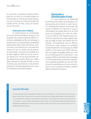 12
so, gerenciar o cauteloso equilíbrio entre a
proxy de um título e a competitividade em
precificação ao cliente significará assegu-
rar que o encargo de CVA precificado aos
clientes tenha, de fato, preço de transfe-
rência “ao custo”.
Implicações para o Hedging
A predominância de contrapartes
em nosso book de derivativos irá exigir o uso
de proxies. Se a meta da mesa de CVA for mi-
nimizar a volatilidade de P&L da instituição, é
provável que o processo de proxy compartilhe
efetivamente dessa meta. Afirmamos, ante-
riormente, que precificar em uma estrutura
neutra em risco é o melhor que se pode fa-
zer para atingir uma meta de resultado zero
ao fazer hedge de 100% do risco (e vice-ver-
sa). Vemos que, com as duas primeiras me-
tas, estamos procurando atingir zero volatili-
dade marcada ao mercado do P&L, ao mes-
mo tempo que precificamos o mais próximo
possível do mercado (garantindo que o ban-
co mantenha sua competitividade).
Conclusões e
Considerações Finais
A crise financeira de 2008-2009
fez do Risco de Crédito da Contraparte um
dos assuntos do momento no setor bancá-
rio, especialmente depois da emissão das
regras do Basileia III, segundo as quais a
mensuração de capital para fins de CCR
tornou-se obrigatória por meio do cálcu-
lo de um VaR do CVA. Neste estudo, enu-
meramos algumas das preocupações liga-
das ao hedge do Risco de Crédito da Con-
traparte, principalmente para os Bancos
Comerciais, cujas carteiras se compõem
fundamentalmente de empresas do middle
market ou PJs locais cujos CCRs não pos-
sam ser objeto de hedging direto por meio
de um CDS específico e justifiquem o uso
de proxy. O Risco de Crédito da Contraparte
e o CVA serão temas de extrema importân-
cia na agenda de gestão do risco de crédi-
to dos principais Bancos no futuro próximo,
assim como no suporte à solidez e estabili-
dade do Sistema Financeiro.
Lourenço Miranda
Lourenço Miranda é Head do Quantitative Analytics Group do US Bancorp, o 5º maior Banco Comercial dos Es-
tados Unidos. Ele tem mais de 16 anos de experiência profissional em Gestão, Mensuração e Precificação de Ris-
co, tendo trabalhado em Bancos com atividades internacionais e como assessor de risco da International Finan-
ce Corporation, o braço do Banco Mundial para o setor privado. Lourenço Miranda também está ligado à Escola
de Matemática (Matemática Financeira) da Universidade do Minnesota, onde conduz linhas de pesquisa em ma-
temática aplicada às finanças.
Autores
 