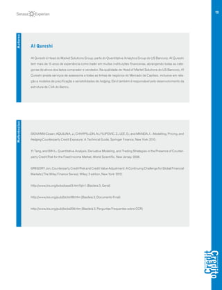 13
Al Qureshi
Al Qureshi é Head do Market Solutions Group, parte do Quantitative Analytics Group do US Bancorp. Al Qureshi
tem mais de 15 anos de experiência como trader em muitas instituições financeiras, abrangendo todas as cate-
gorias de ativos dos lados comprador e vendedor. Na qualidade de Head of Market Solutions do US Bancorp, Al
Qureshi presta serviços de assessoria a todas as linhas de negócios do Mercado de Capitais, inclusive em rela-
ção a modelos de precificação e sensibilidades de hedging. Ele é também é responsável pelo desenvolvimento da
estrutura de CVA do Banco.
Autores
GIOVANNI Cesari; AQUILINA, J.; CHARPILLON, N.; FILIPOVIC, Z.; LEE, G.; and MANDA, I. - Modelling, Pricing, and
Hedging Counterparty Credit Exposure: A Technical Guide, Springer Finance, New York: 2010.
YI Tang, and BIN Li, Quantitative Analysis, Derivative Modeling, and Trading Strategies in the Presence of Counter-
party Credit Risk for the Fixed Income Market, World Scientific, New Jersey: 2008.
GREGORY Jon, Counterparty Credit Risk and Credit Value Adjustment: A Continuing Challenge for Global Financial
Markets (The Wiley Finance Series), Wiley; 2 edition, New York: 2012;
http://www.bis.org/bcbs/basel3.htm?ql=1 (Basileia 3, Geral)
http://www.bis.org/publ/bcbs189.htm (Basileia 3, Documento Final)
http://www.bis.org/publ/bcbs209.htm (Basileia 3, Perguntas Frequentes sobre CCR)
Referências
 