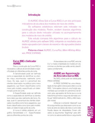 15
Curva ROC e Indicador
AUROC
Para a construção da Curva ROC é
necessário o cálculo da sensitividade e espe-
cificidade em diferentes pontos de corte.
A Sensitividade pode ser definida
como a capacidade de identificar os clien-
tes maus reconhecidos realmente como
maus. Ou seja, qual é o percentual dos
clientes observados na prática como maus
pagadores, que foram classificados como
maus pelo modelo, especificado um deter-
minado ponto de corte.
A Especificidade pode ser definida
como a capacidade de identificar os clientes
bons dado que eles realmente são bons. Ou
seja, qual é o percentual dos clientes obser-
vados na prática como bons pagadores, que
foram classificados como bons pelo modelo,
dado um determinado ponto de corte.
A curva é obtida plotando em um
gráfico Sensibilidade x (1 - Especificidade)
para os diferentes pontos de corte.
A área abaixo da curva ROC varia de
0 a 1 e mede a habilidade do modelo em dis-
criminar os clientes que estão sendo classifi-
cados corretamente.
AUROC por Aproximação
da Área sob a Curva ROC
No SAS, a área pode ser obtida pela
PROC EXPAND.
A PROC EXPAND faz uma interpo-
lação do tipo spline cúbica para obter a curva
ROC. “Uma spline cúbica é uma função seg-
mentada que consiste em polinômios de ter-
ceiro grau agrupados de forma que a curva
toda tenha primeira e segunda derivada con-
tínuas” (SAS Institute Inc., 2003, p. 846, tradu-
ção nossa).
Utiliza-se o comando “observed”, que
lê os argumentos que descrevem como os va-
lores da série de dados são lidos e como eles
ficarão depois de interpolados. Foram utili-
zados os argumentos “beginning” para defi-
nir como os valores serão lidos e o argumento
Introdução
O AUROC (Área Sob a Curva ROC) é um dos principais
indicadores de acurácia dos modelos de risco de crédito.
Os softwares estatísticos retornam este indicador na
construção dos modelos. Porém, existem diversos algoritmos
para o cálculo deste indicador utilizado no acompanhamento
dos modelos de risco de crédito.
Este estudo compara três algoritmos para o cálculo do
AUROC obtidos pelo software SAS, cotejando os resultados para
dados agrupados (em classes de escore) e não agrupados (dados
brutos).
Palavras-chave: AUROC, Curva Roc, Mann-Whitney-Wilco-
xon, PROC EXPAND.
 