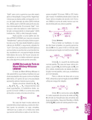 16
“total” para como queremos que eles sejam
após a interpolação. O argumento “beginning”
indica que os dados estão começando no iní-
cio de cada intervalo da série (SAS Institute
Inc., 2003), assim o SAS lê cada ponto dos da-
dos individualmente. O comando “total” “indi-
ca que o valor dos dados é o valor total do in-
tervalo correspondente à observação” (SAS
Institute Inc., 2003, p. 844, tradução nossa).
Após ajustar a curva spline aos da-
dos, a PROC EXPAND, por meio do comando
“transformout”,aplicaafunçãoatodosospon-
tos da curva. No caso deste trabalho e para o
cálculo do AUROC o argumento utilizado foi
“sum”.Comisso,aproceduredoSASaplicaa
soma a todos os pontos da curva transforma-
da, resultando em uma aproximação da área
total abaixo da curva. Se houver poucas ob-
servações ou se os dados estiverem agrupa-
dos, este algoritmo pode perder precisão.
AUROCDerivadodoTestede
Mann-Whitney-Wilcoxon
(MWW)
O teste de Mann-Whitney-Wilcoxon é
não paramétrico que testa a hipótese de que
duas populações são iguais contra a hipótese
alternativa, em geral, de que uma população
apresenta valores maiores que a outra.
Dadas amostras aleatórias X1
, X2
,
..., Xn
e Y1
, Y2
, ..., Ym
independentes das
duas populações. A estatística teste, se-
gundo Conover (1999), é a soma dos ranks
atribuídos a cada uma das amostras:
No caso de haver muitos valores da
característica observada (e.g. scores de clien-
tes) iguais na amostra, ou seja, empates,
“atribuem-se a cada um a média dos ranks
que seriam atribuídos a cada um se não hou-
vesse empates” (Conover, 1999, p. 272, tradu-
ção nossa). A estatística-teste para o caso de
haver vários empates de acordo com Cono-
ver (1999) é a soma de ranks menos sua mé-
dia dividida pelo seu desvio-padrão:
Onde, N=m+n.
Para a testar as hipóteses, no caso
de não haver empates, os quantis aproxima-
dos de W em (1), para m>20 e n>20 são obti-
dospelaaproximaçãonormal(Conover,1999):
Onde Zp
é o quantil da distribuição
normal padrão. No caso de haver vários em-
pates o quantil Wp
da distribuição de W1
em
(2) é obtido diretamente da tabela da distri-
buição normal padrão, visto que, a estatística
já é normalizada.
Para o cálculo da área sob a curva
ROC utilizando a aproximação do teste MWW
utiliza-se a seguinte relação:
Onde, W é a soma dos ranks, E0
(W)
é o valor esperado da soma de ranks sob H0
;
m e n são as freqüências das amostras das
duas populações. Segundo Randles e Wolfe
(1979), E0
(W) pode ser obtida pela fórmula:
=0E (W)
2
n(m+n+1)
(5)
w – E0
(w)
=
mn 2
1
+AUC
(4)
(3)
=Wp
2
n(N+1)
+ zp
12
nm(N+1)
ƩR(Xi
)
i=1
n
=W
(1)
(2)
=W1
N
2
nm(N+1)2
ƩR
i=1
N
2
4(N–1)
nm
–W
n(N–1)
–i
 
