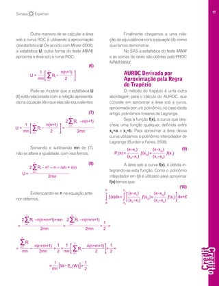 17
Outra maneira de se calcular a área
sob a curva ROC é utilizando a aproximação
da estatística U. De acordo com Mozer (2003),
a estatística U, outra forma do teste MWW,
aproxima a área sob a curva ROC:
Pode-se mostrar que a estatística U
(6) está relacionada com a relação apresenta-
danaequação(4)equeelassãoequivalentes:
Somando e subtraindo mn de (7),
não se altera a igualdade, com isso temos,
Evidenciando-se n na equação ante-
rior obtemos,
Finalmente chegamos a uma rela-
ção de equivalência com a equação (4), como
queríamos demonstrar.
No SAS a estatística do teste MWW
e as somas de ranks são obtidas pela PROC
NPAR1WAY.
AUROC Derivado por
Aproximação pela Regra
do Trapézio
O método do trapézio é uma outra
abordagem para o cálculo do AUROC, que
consiste em aproximar a área sob a curva,
aproximada por um polinômio, no caso deste
artigo, polinômios lineares de Lagrange.
Seja a função f(x), a curva que des-
creve uma função qualquer, definida entre
x0
=a e x1
=b. Para aproximar a área dessa
curva utilizamos o polinômio interpolador de
Lagrange (Burden e Faires, 2008):
A área sob a curva f(x), é obtida in-
tegrando-se esta função. Como o polinômio
intepolador em (9) é utilizado para aproximar
f(x) temos que:
ʃ
(x–x0)
)
+
(x1
–x0
)
ƒ(x1
)= ƒ(x0)
)
(x–x1
)
(x0
–x1
)[
x1
x0
ƒ(x)dxʃ
b
a
]dx+Ɛ
(10)
(x–x0)
)
+
(x1
–x0
)
ƒ(x1
)P1
(x)= ƒ(x0)
)
(x–x1
)
(x0
–x1
)
(9)
Ʃ2 R –n(n+m+1)+mn
i=1
n
i
=
2mn
Ʃ2 R –n(n+m+1)
i=1
n
i
=
2mn 2
1
+ =
ƩR
n(n+m+1)i=1
n
i
=
2mn ƩR
i=1
n
=
mn2
1
+ =–
mn [ n(n+m+1)1
2 ] 2
1
+i
–
W=
mn
[
1
0
– E (W)
2
1
+]
Ʃ2 R – n2
– n – nm + mn
i=1
n
i
=
2mn
(8)
U
Ʃ2 R –n(n+1)
i=1
n
i
= =–
2mn2mn
1
U
n(n+1)
ƩR
i=1
n
i
(7)
[ ]
= –
2mn
1
U
n(n+1)
ƩR
i=1
n
i
(6)
[ ]
 