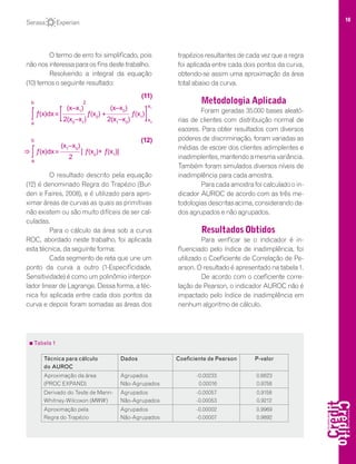 18
O termo de erro foi simplificado, pois
não nos interessa para os fins deste trabalho.
Resolvendo a integral da equação
(10) temos o seguinte resultado:
O resultado descrito pela equação
(12) é denominado Regra do Trapézio (Bur-
den e Faires, 2008), e é utilizado para apro-
ximar áreas de curvas as quais as primitivas
não existem ou são muito difíceis de ser cal-
culadas.
Para o cálculo da área sob a curva
ROC, abordado neste trabalho, foi aplicada
esta técnica, da seguinte forma:
Cada segmento de reta que une um
ponto da curva a outro (1-Especificidade,
Sensitividade) é como um polinômio interpor-
lador linear de Lagrange. Dessa forma, a téc-
nica foi aplicada entre cada dois pontos da
curva e depois foram somadas as áreas dos
trapézios resultantes de cada vez que a regra
foi aplicada entre cada dois pontos da curva,
obtendo-se assim uma aproximação da área
total abaixo da curva.
Metodologia Aplicada
Foram geradas 35.000 bases aleató-
rias de clientes com distribuição normal de
escores. Para obter resultados com diversos
poderes de discriminação, foram variadas as
médias de escore dos clientes adimplentes e
inadimplentes,mantendoamesmavariância.
Também foram simulados diversos níveis de
inadimplência para cada amostra.
Para cada amostra foi calculado o in-
dicador AUROC de acordo com as três me-
todologias descritas acima, considerando da-
dos agrupados e não agrupados.
Resultados Obtidos
Para verificar se o indicador é in-
fluenciado pelo índice de inadimplência, foi
utilizado o Coeficiente de Correlação de Pe-
arson. O resultado é apresentado na tabela 1.
De acordo com o coeficiente corre-
lação de Pearson, o indicador AUROC não é
impactado pelo índice de inadimplência em
nenhum algoritmo de cálculo.
(x–x0
)
+
2(x1
–x0
)
ƒ(x1
)= ƒ(x0
)
(x–x1
)
2(x0
–x1
)[ƒ(x)dxʃ
b
a
]
(11)
2
x1
x0
= [ ƒ(x0
)+ ƒ(x1
)]
(x1
–x0
)
2
ƒ(x)dxʃ
b
a
(12)
Tabela 1
Técnica para cálculo
do AUROC
Dados Coeficiente de Pearson P-valor
Aproximação da área
(PROC EXPAND)
Agrupados
Não-Agrupados
-0.00233
0.00016
0.6623
0.9758
Derivado do Teste de Mann-
Whitney-Wilcoxon (MWW)
Agrupados
Não-Agrupados
-0.00057
-0.00053
0.9158
0.9212
Aproximação pela
Regra do Trapézio
Agrupados
Não-Agrupados
-0.00002
-0.00007
0.9969
0.9892
 