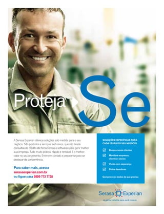 A Serasa Experian oferece soluções sob medida para o seu
negócio. São produtos e serviços exclusivos, que vão desde
consultas de crédito até ferramentas e softwares para gerir melhor
sua empresa. Tudo muito prático, rápido e rentável. E o melhor:
cabe no seu orçamento. Entre em contato e prepare-se para se
destacar da concorrência.
Para saber mais, acesse
serasaexperian.com.br
ou ligue para 0800 773 7728
Proteja
Busque novos clientes
Monitore empresas,
clientes e sócios
Venda com segurança
Cobre devedores




SoluçõeS eSPeCífiCaS Para
Cada etaPa do Seu negóCio
Compre só os dados de que precisa
 