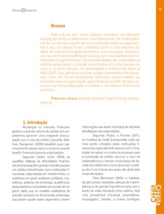 23
Resumo
Este estudo tem como objetivo construir um Behavior
Scoring de modo a determinar a probabilidade de inadimplên-
cia de um cliente, a partir de seu comportamento de pagamen-
tos e uso. Os dados foram coletados junto a uma empresa do
setor de telecomunicações brasileira, com os quais, desenvol-
veu-se um modelo de Behavior Scoring, por meio da técnica mul-
tivariada de Logit binomial. As probabilidades de inadimplência
obtidas propiciaram a divisão dos clientes em vinte classes de
risco e, a partir dessas, foi empregada a métrica do Value at
Risk (VaR), que permitiu originar quatro segmentos diferencia-
dos. Com isto foram alcançadas melhores oportunidades de
mercado para a organização, possibilitando gestão de seus re-
cursos de forma adequada e voltada a resultados financeiros
positivos.
Palavras-chave: Behavior Scoring, Credit Scoring, Inadim-
plência.
1. Introdução
Mudanças no mercado financeiro
global e o grande volume de perdas em em-
préstimos geraram uma crescente preocu-
pação com o risco de crédito. Caouette, Alta-
man, Narayanan, (2009) ressaltam que o ge-
renciamento desse risco é o próximo grande
desafio financeiro para as organizações.
Segundo Castro Junior (2003), as
questões relativas às dificuldades financei-
ras de empresas têm grande importância para
um público diversificado como instituições fi-
nanceiras, especialistas em investimentos, in-
vestidores em geral, auditores contábeis, con-
sultores, gestores de empresas, acadêmicos,
pesquisadores e estudantes de escolas de ne-
gócio, dado que os modelos estatísticos de
previsão tornaram-se ferramentas poderosas,
que podem ajudar esses segmentos a terem
informações que levem à tomada de decisões
estratégicas nas organizações.
Segundo Abdou e Pointon (2011),
os modelos de Credit Scoring estão cada vez
mais sendo utilizados pelas instituições fi-
nanceiras especialmente bancos com a fina-
lidade de reduzir os custos do processo para
a concessão do crédito; diminuir o risco de
inadimplência e o tempo no processo de de-
cisão do crédito bem como amenizar o esfor-
ço dos funcionários aos quais são atribuídas
essas atividades.
Para Bemmann (2005), a habilida-
de para prover predições valiosas de inadim-
plência é de grande importância tanto sob o
ponto de vista individual como coletivo. Sob
uma perspectiva individual, proprietários,
empregados, clientes, e outras contrapar-
 