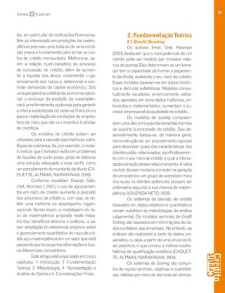 24
tes, em particular de instituições financeiras,
têm-se interessado em predições da inadim-
plência precisas, pois trata-se de uma condi-
ção prévia e fundamental para tornar os cus-
tos de crédito mensuráveis. Melhora-se, as-
sim a relação custo-benefício do processo
de concessão de crédito, além de aumen-
tar a liquidez dos ativos, incrementar o ge-
renciamento dos riscos e, determinar e con-
trolar demandas de capital econômico. Sob
uma perspectiva coletiva da economia nacio-
nal, o emprego da predição da inadimplên-
cia é uma ferramenta poderosa para garantir
a inteira estabilidade do sistema financeiro e
para a implantação de condições de emprés-
timo de risco que são um incentivo à ativida-
de creditícia.
Os modelos de crédito podem ser
utilizados para a decisão das melhores estra-
tégiasdecobrança.Se,porexemplo,omode-
lo indicar que o tomador está com problemas
de liquidez de curto prazo, pode-se elaborar
uma solução adequada a esse perfil, como
umparcelamentodomontantedadívida(CA-
OUETTE, ALTMAN, NARAYANAN, 2009).
Conforme ressaltam Alvarez, Gats-
chet, Morrison ( 2007), o uso de agrupamen-
tos em risco de crédito aumenta a precisão
dos processos de crédito e, com isso, se ob-
tém uma melhoria no desempenho organi-
zacional. Sendo assim, a modelagem do ris-
co de inadimplência proposta neste traba-
lho traz benefícios teóricos e práticos, a sa-
ber: ampliação do referencial empírico sobre
o gerenciamento quantitativo do risco de cré-
dito e/ou inadimplência em um setor que está
passando por bruscas transformações e bus-
ca diferenciais competitivos.
Este artigo está organizado em cinco
capítulos: 1- Introdução; 2 -Fundamentação
Teórica; 3- Metodologia; 4- Apresentação e
Análise de Dados e 5- Considerações Finais.
2.FundamentaçãoTeórica
2.1 Credit Scoring
Os autores Emel, Oral, Reisman
(2003) destacam que o risco potencial de um
cliente pode ser medido por modelos inter-
nos de scoring. Eles determinam se um toma-
dor tem a capacidade de honrar o pagamen-
to da dívida, avaliando o seu risco de crédito.
Esses modelos baseiam-se em dados históri-
cos e técnicas estatísticas. Modelos concei-
tualmente saudáveis, empiricamente valida-
dos, apoiados em bons dados históricos, en-
tendidos e implementados, aumentam o su-
cesso empresarial da qualidade de crédito.
Os modelos de scoring compreen-
dem uma das principais ferramentas formais
de suporte à concessão de crédito. Seu de-
senvolvimento baseia-se, de maneira geral,
na construção de um procedimento rigoroso
para descrever quais das características dos
clientes estão relacionadas significativamen-
te com o seu risco de crédito e qual a intensi-
dadeedireçãodesserelacionamento.Aidéia
central desses modelos consiste na geração
de um score (ou um grupo de scores) por meio
dos quais os clientes potenciais possam ser
ordenados segundo a sua chance de inadim-
plência (LOUZADA NETO, 2006).
Os sistemas de decisão de crédito
baseados em dados objetivos e quantitativos
vieram substituir as metodologias de análise
julgamental. Os modelos seminais de Credit
Scoring são baseados em informações de da-
dos contábeis das empresas. No entanto, as
análises são realizadas a partir de dados uni-
variados, ou seja, a partir de uma única variá-
vel preditora, o que conduz a índices insatis-
fatórios de qualificação creditícia (CAOUET-
TE, ALTMAN, NARAYANAN, 2009).
Os sistemas de Scoring são conjun-
tos de regras racionais, objetivas e quantitati-
vas, obtidas por meio de técnicas de otimiza-
 