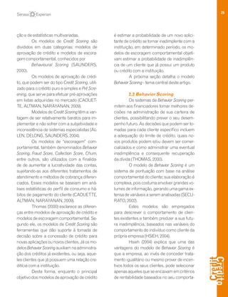 25
ção e de estatísticas multivariadas.
Os modelos de Credit Scoring são
divididos em duas categorias: modelos de
aprovação de crédito e modelos de escora-
gem comportamental, conhecidos por
Behavioural Scoring (SAUNDERS,
2000).
Os modelos de aprovação de crédi-
to, que podem ser do tipo Credit Scoring, utili-
zado para o crédito puro e simples e Pré Scre-
ening, que serve para efetuar pré-aprovações
em listas adquiridas no mercado (CAOUET-
TE, ALTMAN, NARAYANAN, 2009).
Modelos de Credit Scoring têm a van-
tagem de ser relativamente baratos para im-
plementar e não sofrer com a subjetividade e
inconsistência de sistemas especialistas (AL-
LEN, DELONG, SAUNDERS, 2004).
Os modelos de “escoragem” com-
portamental, também denominados Behavior
Scoring, Fraud Score, Collection Score, Churn,
entre outros, são utilizados com a finalida-
de de aumentar a lucratividade das contas,
sujeitando-as aos diferentes tratamentos de
atendimento e métodos de cobrança diferen-
ciados. Esses modelos se baseiam em aná-
lises estatísticas do perfil de consumo e há-
bitos de pagamento do cliente (CAOUETTE,
ALTMAN, NARAYANAN, 2009).
Thomas (2000) esclarece as diferen-
ças entre modelos de aprovação de crédito e
modelos de escoragem comportamental. Se-
gundo ele, os modelos de Credit Scoring são
ferramentas que dão suporte à tomada de
decisão sobre a concessão de crédito para
novas aplicações ou novos clientes. Já os mo-
delos Behavior Scoring auxiliam na administra-
ção dos créditos já existentes, ou seja, aque-
les clientes que já possuem uma relação cre-
ditícia com a instituição.
Desta forma, enquanto o principal
objetivo dos modelos de aprovação de crédito
é estimar a probabilidade de um novo solici-
tante de crédito se tornar inadimplente com a
instituição, em determinado período, os mo-
delos de escoragem comportamental objeti-
vam estimar a probabilidade de inadimplên-
cia de um cliente que já possui um produto
ou crédito com a instituição.
A próxima seção detalha o modelo
Behavior Scoring - tema central deste artigo.
2.2 Behavior Scoring
Os sistemas de Behavior Scoring per-
mitem aos financiadores tomar melhores de-
cisões na administração de sua carteira de
clientes, possibilitando prever o seu desem-
penho futuro. As decisões que podem ser to-
madas para cada cliente específico incluem
a adequação do limite de crédito, quais no-
vos produtos podem e/ou devem ser comer-
cializados e como administrar uma eventual
inadimplência e consequente recuperação
da dívida (THOMAS, 2000).
O modelo de Behavior Scoring é um
sistema de pontuação com base na análise
comportamental do cliente; sua elaboração é
complexa, pois costuma envolver grandes vo-
lumes de informação, gerando uma gama ex-
tensa de variáveis a serem analisadas (SECU-
RATO, 2002).
Estes modelos são empregados
para descrever o comportamento de clien-
tes existentes e também predizer a sua futu-
ra inadimplência, baseados nas variáveis do
comportamento do indivíduo como cliente da
própria empresa (HSIEH, 2004).
Hsieh (2004) explica que uma das
vantagens do modelo de Behavior Scoring é
que a empresa, ao invés de conceder trata-
mento igualitário ou mesmo prover de incen-
tivos todos os seus clientes, pode selecionar
apenas aqueles que se encaixam em critérios
de rentabilidade baseados no seu comporta-
 