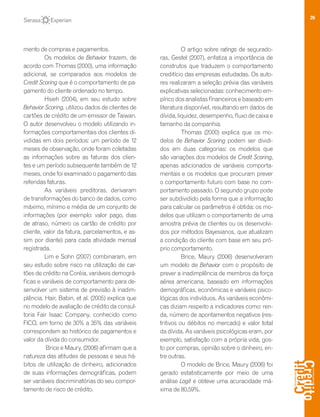 26
mento de compras e pagamentos.
Os modelos de Behavior trazem, de
acordo com Thomas (2000), uma informação
adicional, se comparados aos modelos de
Credit Scoring que é o comportamento de pa-
gamento do cliente ordenado no tempo.
Hsieh (2004), em seu estudo sobre
Behavior Scoring, utilizou dados de clientes de
cartões de crédito de um emissor de Taiwan.
O autor desenvolveu o modelo utilizando in-
formações comportamentais dos clientes di-
vididas em dois períodos: um período de 12
meses de observação, onde foram coletadas
as informações sobre as faturas dos clien-
tes e um período subsequente também de 12
meses, onde foi examinado o pagamento das
referidas faturas.
As variáveis preditoras, derivaram
de transformações do banco de dados, como
máximo, mínimo e média de um conjunto de
informações (por exemplo: valor pago, dias
de atraso, número os cartão de crédito por
cliente, valor da fatura, parcelamentos, e as-
sim por diante) para cada atividade mensal
registrada.
Lim e Sohn (2007) combinaram, em
seu estudo sobre risco na utilização de car-
tões de crédito na Coréia, variáveis demográ-
ficas e variáveis de comportamento para de-
senvolver um sistema de previsão à inadim-
plência. Hair, Babin, et al. (2005) explica que
no modelo de avaliação de crédito da consul-
toria Fair Isaac Company, conhecido como
FICO, em torno de 30% a 35% das variáveis
correspondem ao histórico de pagamentos e
valor da dívida do consumidor.
Brice e Maury, (2006) afirmam que a
natureza das atitudes de pessoas e seus há-
bitos de utilização de dinheiro, adicionados
de suas informações demográficas, podem
ser variáveis discriminatórias do seu compor-
tamento de risco de crédito.
O artigo sobre ratings de segurado-
ras, Gestel (2007), enfatiza a importância de
construtos que traduzem o comportamento
creditício das empresas estudadas. Os auto-
res realizaram a seleção prévia das variáveis
explicativas selecionadas: conhecimento em-
pírico dos analistas financeiros e baseado em
literatura disponível, resultando em dados de
dívida, liquidez, desempenho, fluxodecaixae
tamanho da companhia.
Thomas (2000) explica que os mo-
delos de Behavior Scoring podem ser dividi-
dos em duas categorias: os modelos que
são variações dos modelos de Credit Scoring,
apenas adicionados de variáveis comporta-
mentais e os modelos que procuram prever
o comportamento futuro com base no com-
portamento passado. O segundo grupo pode
ser subdividido pela forma que a informação
para calcular os parâmetros é obtida: os mo-
delos que utilizam o comportamento de uma
amostra prévia de clientes ou os desenvolvi-
dos por métodos Bayesianos, que atualizam
a condição do cliente com base em seu pró-
prio comportamento.
Brice, Maury (2006) desenvolveram
um modelo de Behavior com o propósito de
prever a inadimplência de membros da força
aérea americana, baseado em informações
demográficas, econômicas e variáveis psico-
lógicas dos indivíduos. As variáveis econômi-
cas diziam respeito a indicadores como: ren-
da, número de apontamentos negativos (res-
tritivos ou débitos no mercado) e valor total
da dívida. As variáveis psicológicas eram, por
exemplo, satisfação com a própria vida, gos-
to por compras, opinião sobre o dinheiro, en-
tre outras.
O modelo de Brice, Maury (2006) foi
gerado estatisticamente por meio de uma
análise Logit e obteve uma acuracidade má-
xima de 80,59%.
 
