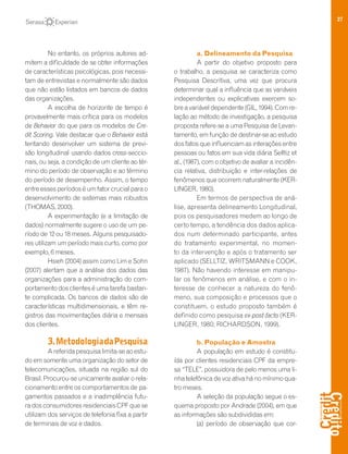 27
No entanto, os próprios autores ad-
mitem a dificuldade de se obter informações
de características psicológicas, pois necessi-
tam de entrevistas e normalmente são dados
que não estão listados em bancos de dados
das organizações.
A escolha de horizonte de tempo é
provavelmente mais crítica para os modelos
de Behavior do que para os modelos de Cre-
dit Scoring. Vale destacar que o Behavior está
tentando desenvolver um sistema de previ-
são longitudinal usando dados cross-seccio-
nais, ou seja, a condição de um cliente ao tér-
mino do período de observação e ao término
do período de desempenho. Assim, o tempo
entre esses períodos é um fator crucial para o
desenvolvimento de sistemas mais robustos
(THOMAS, 2000).
A experimentação (e a limitação de
dados) normalmente sugere o uso de um pe-
ríodo de 12 ou 18 meses. Alguns pesquisado-
res utilizam um período mais curto, como por
exemplo, 6 meses.
Hsieh (2004) assim como Lim e Sohn
(2007) alertam que a análise dos dados das
organizações para a administração do com-
portamento dos clientes é uma tarefa bastan-
te complicada. Os bancos de dados são de
características multidimensionais, e têm re-
gistros das movimentações diária e mensais
dos clientes.
3.MetodologiadaPesquisa
Areferidapesquisalimita-seaoestu-
do em somente uma organização do setor de
telecomunicações, situada na região sul do
Brasil. Procurou-se unicamente avaliar o rela-
cionamento entre os comportamentos de pa-
gamentos passados e a inadimplência futu-
radosconsumidoresresidenciaisCPFquese
utilizam dos serviços de telefonia fixa a partir
de terminais de voz e dados.
a. Delineamento da Pesquisa
A partir do objetivo proposto para
o trabalho, a pesquisa se caracteriza como
Pesquisa Descritiva, uma vez que procura
determinar qual a influência que as variáveis
independentes ou explicativas exercem so-
breavariáveldependente(GIL,1994).Comre-
lação ao método de investigação, a pesquisa
proposta refere-se a uma Pesquisa de Levan-
tamento, em função de destinar-se ao estudo
dos fatos que influenciam as interações entre
pessoas ou fatos em sua vida diária Selltiz et
al., (1987), com o objetivo de avaliar a incidên-
cia relativa, distribuição e inter-relações de
fenômenos que ocorrem naturalmente (KER-
LINGER, 1980).
Em termos de perspectiva de aná-
lise, apresenta delineamento Longitudinal,
pois os pesquisadores medem ao longo de
certo tempo, a tendência dos dados aplica-
dos num determinado participante, antes
do tratamento experimental, no momen-
to da intervenção e após o tratamento ser
aplicado (SELLTIZ, WRITSMANN e COOK,
1987). Não havendo interesse em manipu-
lar os fenômenos em análise, e com o in-
teresse de conhecer a natureza do fenô-
meno, sua composição e processos que o
constituem, o estudo proposto também é
definido como pesquisa ex-post-facto (KER-
LINGER, 1980; RICHARDSON, 1999).
b. População e Amostra
A população em estudo é constitu-
ída por clientes residenciais CPF da empre-
sa “TELE”, possuidora de pelo menos uma li-
nha telefônica de voz ativa há no mínimo qua-
tro meses.
A seleção da população segue o es-
quema proposto por Andrade (2004), em que
as informações são subdivididas em:
(a) período de observação que cor-
 