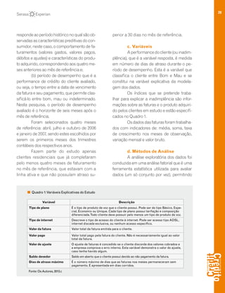 28
respondeaoperíodohistóriconoqualsãoob-
servadas as características preditivas do con-
sumidor, neste caso, o comportamento de fa-
turamentos (valores gastos, valores pagos,
débitos e ajustes) e características do produ-
to adquirido, correspondendo aos quatro me-
ses anteriores ao mês de referência e;
(b) período de desempenho que é a
performance de crédito do cliente avaliado,
ou seja, o tempo entre a data de vencimento
da fatura e seu pagamento, que permite clas-
sificá-lo entre bom, mau ou indeterminado.
Nesta pesquisa, o período de desempenho
avaliado é o horizonte de seis meses após o
mês de referência.
Foram selecionados quatro meses
de referência: abril, julho e outubro de 2006
e janeiro de 2007, sendo estes escolhidos por
serem os primeiros meses dos trimestres
contábeis dos respectivos anos.
Fazem parte do estudo apenas
clientes residenciais que já completaram
pelo menos quatro meses de faturamento
no mês de referência, que estavam com a
linha ativa e que não possuíam atraso su-
perior a 30 dias no mês de referência.
c. Variáveis
Aperformancedocliente(ouinadim-
plência), que é a variável resposta, é medida
em número de dias de atraso durante o pe-
ríodo de desempenho. Esta é a variável que
classifica o cliente entre Bom e Mau e se
constitui na variável explicativa da modela-
gem dos dados.
Os índices que se pretende traba-
lhar para explicar a inadimplência são infor-
mações sobre as faturas e o produto adquiri-
do pelos clientes em estudo e estão especifi-
cados no Quadro 1.
Osdadosdasfaturasforamtrabalha-
dos com indicadores de: média, soma, taxa
de crescimento nos meses de observação,
variação mensal e valor bruto.
d. Métodos de Análise
A análise exploratória dos dados foi
conduzida em uma análise fatorial que é uma
ferramenta estatística utilizada para avaliar
dados (um só conjunto por vez), permitindo
Quadro 1:Variáveis Explicativas do Estudo
Fonte: OsAutores, 2013.c
Variável Descrição
Tipo de plano É o tipo de produto de voz que o cliente possui. Pode ser do tipo Básico, Espe-
cial, Economix ou Unique. Cada tipo de plano possui tarifação e composição
diferenciada.Todo cliente deve possuir pelo menos um tipo de produto de voz.
Tipo de internet Descreve o tipo de acesso do cliente à internet. Pode ser acesso tipo ADSL,
internet discada exclusiva, ou nenhum acesso específico.
Valor da fatura Valor total da fatura emitida para o cliente.
Valor pago Valor total pago pela fatura do cliente. Não é necessariamente igual ao valor
total da fatura.
Valor do ajuste O ajuste de faturas é concedido se o cliente discorda dos valores cobrados e
a empresa comprova o erro interno. Esta variável demonstra o valor do ajuste,
caso tenha havido algum.
Saldo devedor Saldo em aberto que o cliente possui devido ao não pagamento da fatura.
Dias de atraso máximo É o número máximo de dias que as faturas nos meses permaneceram sem
pagamento. É apresentada em dias corridos.
 