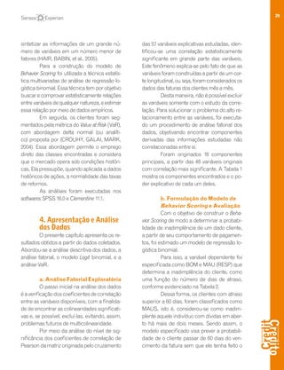 29
sintetizar as informações de um grande nú-
mero de variáveis em um número menor de
fatores (HAIR, BABIN, et al., 2005).
Para a construção do modelo de
Behavior Scoring foi utilizada a técnica estatís-
tica multivariadas de análise de regressão lo-
gística binomial. Essa técnica tem por objetivo
buscar e comprovar estatisticamente relações
entrevariáveisdequalquernatureza,eestimar
essa relação por meio de dados empíricos.
Em seguida, os clientes foram seg-
mentados pela métrica do Value at Risk (VaR),
com abordagem delta normal (ou analíti-
co) proposta por (CROUHY, GALAI, MARK,
2004). Essa abordagem permite o emprego
direto das classes encontradas e considera
que o mercado opera sob condições históri-
cas. Ela pressupõe, quando aplicada a dados
históricos de ações, a normalidade das taxas
de retornos.
As análises foram executadas nos
softwares SPSS 16.0 e Clementine 11.1.
4. Apresentação e Análise
dos Dados
O presente capítulo apresenta os re-
sultados obtidos a partir do dados coletados.
Abordou-se a análise descritiva dos dados, a
análise fatorial, o modelo Logit binomial, e a
análise VaR.
a. Análise Fatorial Exploratória
O passo inicial na análise dos dados
éaverificaçãodoscoeficientesdecorrelação
entre as variáveis disponíveis, com a finalida-
de de encontrar as colinearidades significati-
vas e, se possível, excluí-las, evitando, assim,
problemas futuros de multicolinearidade.
Por meio da análise do nível de sig-
nificância dos coeficientes de correlação de
Pearson da matriz originada pelo cruzamento
das 57 variáveis explicativas estudadas, iden-
tificou-se uma correlação estatisticamente
significante em grande parte das variáveis.
Este fenômeno explica-se pelo fato de que as
variáveis foram construídas a partir de um cor-
te longitudinal, ou seja, foram considerados os
dados das faturas dos clientes mês a mês.
Desta maneira, não é possível excluir
as variáveis somente com o estudo da corre-
lação. Para solucionar o problema do alto re-
lacionamento entre as variáveis, foi executa-
do um procedimento de análise fatorial dos
dados, objetivando encontrar componentes
derivadas das informações estudadas não
correlacionadas entre si.
Foram originados 18 componentes
principais, a partir das 48 variáveis originais
com correlação mais significante. A Tabela 1
mostra os componentes encontrados e o po-
der explicativo de cada um deles.
b. Formulação do Modelo de
Behavior Scoring e Avaliação
Com o objetivo de construir o Beha-
vior Scoring de modo a determinar a probabi-
lidade de inadimplência de um dado cliente,
a partir de seu comportamento de pagamen-
tos, foi estimado um modelo de regressão lo-
gística binomial.
Para isso, a variável dependente foi
especificada como BOM e MAU (RESP) que
determina a inadimplência do cliente, como
uma função do número de dias de atraso,
conforme evidenciado na Tabela 2.
Dessa forma, os clientes com atraso
superior a 60 dias, foram classificados como
MAUS, isto é, considerou-se como inadim-
plente aquele indivíduo com dívidas em aber-
to há mais de dois meses. Sendo assim, o
modelo especificado visa prever a probabili-
dade de o cliente passar de 60 dias do ven-
cimento da fatura sem que ele tenha feito o
 