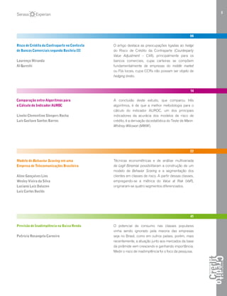 3
06
Risco de Crédito da Contraparte no Contexto
de Bancos Comerciais segundo Basileia III
Lourenço Miranda
Al Qureshi
O artigo destaca as preocupações ligadas ao hedge
do Risco de Crédito da Contraparte (Counterparty
Value Adjustment – CVA), principalmente para os
bancos comerciais, cujas carteiras se compõem
fundamentalmente de empresas do middle market
ou PJs locais, cujos CCRs não possam ser objeto de
hedging direto.
14
Comparação entre Algoritmos para
o Cálculo do Indicador AUROC
Lineke Clementino Sleegers Rocha
Luis Gustavo Santos Barros
A conclusão deste estudo, que comparou três
algoritmos, é de que a melhor metodologia para o
cálculo do indicador AUROC, um dos principais
indicadores da acurácia dos modelos de risco de
crédito, é a derivação da estatística do Teste de Mann-
Whitney-Wilcoxon (MWW).
22
Modelo de Behavior Scoring em uma
Empresa de Telecomunicações Brasileira
Aline Gonçalves Lins
Wesley Vieira da Silva
Luciano Luiz Dalazen
Luiz Carlos Duclós
Técnicas econométricas e de análise multivariada
de Logit Binomial possibilitaram a construção de um
modelo de Behavior Scoring e a segmentação dos
clientes em classes de risco. A partir dessas classes,
empregando-se a métrica do Value at Risk (VaR),
originaram-se quatro segmentos diferenciados.
41
Previsão de Inadimplência na Baixa Renda
Patricia Rosangela Carneiro
O potencial de consumo nas classes populares
vinha sendo ignorado pela maioria das empresas
seja no Brasil, como em outros países, porém, mais
recentemente, a atuação junto aos mercados da base
da pirâmide vem crescendo e ganhando importância.
Medir o risco de inadimplência foi o foco da pesquisa.
 