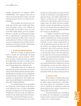 34
clientes classificados na categoria INDE-
TERMINADO. Esta categoria não entra no
cálculo do acerto geral do modelo, mas será
utilizada posteriormente na análise de ren-
tabilidade.
Este resultado demonstra que a se-
leção dos clientes pelo modelo Logit Bino-
mial encontrado, produz uma melhoria na
identificação dos possíveis riscos de crédi-
to em 84%. Neste sentido, se forem medidos
apenas os clientes que efetivamente chega-
ram a inadimplência, a separação criteriosa
proporcionada pelo modelo, reduz o risco de
inadimplência em 73,6% em média, supondo-
-se que a empresa promova medidas preven-
tivas para os clientes que foram classificados
como potenciais MAUS pagadores.
c. Análise de Rentabilidade
Definido o modelo de Logit binomial
como o modelo de classificação de scores
– Behavior Scoring - para a empresa “TELE”,
partiu-se para o desenvolvimento da análise
de rentabilidade com base no modelo formu-
lado objetivando entender o ganho real finan-
ceiro representado pelo modelo descrito.
Esta análise refere-se ao cálculo da
estimativa de perdas financeiras e do percen-
tual de inadimplência (total de clientes inadim-
plentes/total de clientes) contra a probabilida-
deestimadapelomodeloformulado.Assimfoi
realizado um agrupamento dos clientes com
base nas probabilidades de inadimplência ob-
tidas pelo modelo de Behavior.
As probabilidades foram agrupadas
em categorias, denominadas nesta pesqui-
sa de classes de risco. O critério empregado
para gerar as classes, foi a divisão das proba-
bilidades de modo que cada uma delas con-
tivesse 5% dos dados (da amostra de desen-
volvimento), originando 20 classes de risco.
Partindo das classes de risco, foram
geradas as distribuições por tempo de atra-
so (tipo de cliente) para a população total ori-
ginal do estudo, que estão evidenciadas na
Tabela 6. Verifica-se que a distribuição dos
clientes com maior atraso, está com concen-
tração maior nas classe inferiores (probabi-
lidades menores de adimplência), enquanto
que os com atrasos menores aparecem em
maior número nas classes altas (probabilida-
des maiores de adimplência).
A Tabela 7 apresenta a distribuição
dos valores faturados e saldo em aberto (de-
vedor) na totalidade dos clientes estudados.
Logo, é possível verificar que a perda total da
empresa nos seis meses subsequentes ao
mês de referência situa-se em torno de 1,3%.
No entanto, nas classes inferiores esta per-
da alcança níveis muito superiores. Na clas-
se CL1, por exemplo, a perda da classe (que é
o valor faturado sobre o valor não pago den-
tro da classe de risco) é de aproximadamen-
te 30%, o que representa 25% de total a perda
capitalizada pela empresa no período.
Dessa maneira, se a empresa decidir
agir preventivamente em relação aos clientes
inadimplentes, as três primeiras classes de
risco (CL1, CL2 e CL3), estará empenhando-
-se em menos de 5% dos clientes (4,9) que re-
presentam 43,6% de toda a perda da carteira.
d. Análise VaR
Para embasar a decisão sobre quais
classes de risco devem ser trabalhadas a fim
de adotar ações preventivas de inadimplên-
cia e quais devem ser submetidas a iniciati-
vas de marketing, foi realizada a análise da
perda potencial das classes utilizando-se a
métrica Value at Risk (VaR).
Para essa análise foram utilizadas as
20 classes de risco aplicadas na população
total em estudo, incluindo os clientes catego-
rizados como “indeterminados”.
 