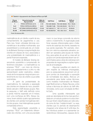 37
inadimplência de um cliente, a partir de seu
comportamento de pagamentos e uso.
Para isso, foram utilizadas técnicas eco-
nométricas e de análise multivariada, que
possibilitaram a construção de um mode-
lo de Behavior Scoring e a segmentação dos
clientes em classes de risco, associadas a
uma probabilidade de inadimplência e a
perda financeira esperada.
O modelo de Behavior Scoring de-
senvolvido possibilita a compreensão do
fenômeno estudado – a inadimplência na
empresa “TELE” – por meio de informa-
ções que separadamente e a olho nu não
apresentavam poder explicativo, colabo-
rando de forma apenas marginal para o en-
tendimento do risco de crédito a que estão
submetidas.
A partir da probabilidade de
inadimplência, foi realizada a separação
dos clientes em classes de risco, possibili-
tando calcular o VaR desses grupos. Nes-
ta pesquisa, o VaR está definido como
a perda máxima esperada em 8 meses,
com uma confiança de 95%. Dessa ma-
neira, foram obtidos quatro agrupamentos
de clientes com perdas homogêneas den-
tro dos grupos, mas heterogêneas quando
comparadas entre si.
Esta segmentação possibilita a
empresa “TELE” um tratamento diferen-
ciado dos clientes, com uma acuracidade
maior no que tange a previsão de retorno
sobre o investimento. A organização pode
focar equipes diferenciadas para o trata-
mento de cada tipo de cliente, baseado na
sua perda esperada. Por exemplo, clien-
tes com retornos esperados elevados, po-
dem ser operados pela equipe de marke-
ting, para ações de up sell ou cross sell; já
grupos com perda esperada devem ser en-
caminhados para a área de cobrança com
propostas de negociações ou ações rigoro-
sas de arrecadação.
Algumas questões em aberto di-
zem respeito às métricas empregadas,
pois os pesquisadores assumiram em al-
guns pontos da dissertação a suposição
de normalidade dos dados. Abre-se um
precedente para testar outras técnicas,
como modelos multivariados de Poisson,
Logit Multinomial ou Redes Neurais, entre
outras e técnicas de cálculo do VaR dife-
renciadas, como a por simulação de Mon-
te Carlo.
Uma questão interessante que
pode ser abordada de forma mais aprofun-
dada em um estudo posterior é a dos clien-
tes que foram classificados por este estu-
do como do tipo “indeterminado”, ou seja,
clientes que no período de desempenho
chegaram a ter atraso de 31 a 60 dias. Es-
tes indivíduos podem vir a apresentar ca-
racterísticas interessantes, capazes de le-
Tabela 9 –Agrupamento das Classes de Risco porVaR.
Classe
de Risco
Caracterização do
Agrupamento
Qtde de
Clientes
VaRTotal VaR Médio
VaR por
cliente
1 PERDA ESPERADAALTA 9.702 R$ (16.851.690,58) R$ (16.851.690,58) R$ (1.736,93)
2 a 4 PERDA ESPERADA MÉDIA 49.541 R$ (8.826.714,89) R$ (2.942.238,30) R$ (178,17)
5 a 11 RETORNO ESPERADO MÉDIO 270.834 R$ 79.920.057,72 R$ 11.417.151,10 R$ 295,09
12 a 20 RETORNO ESPERADOALTO 470.257 R$ 192.538.587,92 R$ 21.393.176,44 R$ 409,43
Fonte: OsAutores, 2013.
 