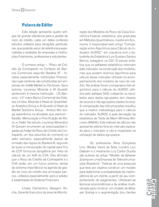 4
Esta edição apresenta quatro arti-
gos de grande relevância para a gestão de
risco de crédito, cada um deles contendo
estudos voltados para situações particula-
res, que poderão servir de referência a espe-
cialistas e analistas de empresas e institui-
ções financeiras, professores e estudantes.
O primeiro artigo – “Risco de Cré-
dito da Contraparte no Contexto de Ban-
cos Comerciais segundo Basileia III” - fo-
caliza especialmente instituições financei-
ras cujas carteiras são constituídas por em-
presas do middle Market ou PJs locais. Seus
autores, Lourenço Miranda e Al Qureshi
pertencem à mesma instituição - US Ban-
corp - o 5º maior Banco Comercial dos Esta-
dos Unidos. Miranda é Head do Quantitati-
ve Analytics Group e Al Qureshi é Head do
Market Solutions Group. Ambos têm lon-
ga experiência na atividade que exercem -
Gestão, Mensuração e Precificação de Ris-
co, e Trader. No estudo, Lourenço Miranda e
Al Qureshi enumeram as preocupações li-
gadas ao hedge de Risco de Crédito da Con-
traparte, um dos assuntos do momento no
setor bancário, especialmente depois da
emissão das regras do Basileia III, segundo
as quais a mensuração de capital para fins
de CCR tornou-se obrigatória por meio do
cálculo de um VaR do CVA. Eles afirmam
que o Risco de Crédito da Contraparte e o
CVA serão, em um futuro próximo, temas
de extrema importância na agenda de ges-
tão do risco de crédito dos principais ban-
cos, voltados especialmente para a solidez
e estabilidade do Sistema Financeiro.
Líneke Clementino Sleegers Ro-
cha, Gerente Executivo da área de Monito-
ração dos Modelos de Risco da Caixa Eco-
nômica Federal, estatística, pós graduada
em Métodos Quantitativos, mestre em Eco-
nomia, é responsável pelo artigo “Compa-
ração entre Algoritmos para Cálculo do In-
dicador AUROC” em coautoria com o es-
tudante de Estatística Luis Gustavo Santos
Barros, estagiário na CEF. O estudo enfa-
tiza que os softwares estatísticos retornam
este indicador na construção dos modelos,
mas que existem diversos algoritmos para
cálculo desse indicador utilizado no acom-
panhamento dos modelos de risco de cré-
dito. Na análise foram comparados três al-
goritmos para o cálculo do AUROC obti-
dos pelo software SAS, cotejando os resul-
tados para dados agrupados (em classes
de escore) e não agrupados (dados brutos).
A comparação das três propostas resultou
que a melhor metodologia para o cálculo
do indicador AUROC é pela derivação da
estatística do Teste de Mann-Whitney-Wil-
coxon (MWW). Este método de cálculo não
apresenta valores fora do intervalo espera-
do para o indicador e não é impactado na
utilização de dados agrupados.
Os professores Aline Gonçalves
Lins, Wesley Vieira da Silva, Luciano Luiz
Dalazen e o mestrando Luiz Carlos Duclós
são autores do artigo “Modelo de Behavior
Scoring em uma Empresa de Telecomunica-
ções Brasileira”. Trata-se de uma pesquisa
que teve por objetivo construir um modelo
para determinar a probabilidade de inadim-
plência de um cliente, a partir de seu com-
portamento de pagamentos. Utilizaram-se
técnicas econométricas e de análise multi-
variada para construir um modelo de Beha-
vior Scoring e a segmentação dos clientes
Palavra do Editor
 