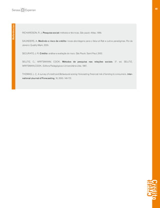 40
RICHARDSON, R. J. Pesquisa social: métodos e técnicas. São paulo: Atlas, 1999.
SAUNDERS, A. Medindo o risco de crédito: novas abordagens para o Value at Risk e outros paradigmas. Rio de
Janeiro: Quality Mark, 2000.
SECURATO, J. R. Crédito: análise e avaliação do risco. São Paulo: Saint Paul, 2002.
SELLTIZ, C.; WRITSMANN; COOK. Métodos de pesquisa nas relações sociais. 2ª. ed. SELLTIZ,
WRITSMAN,COOK.: Editora Pedagógica e Universitária Ltda, 1987.
THOMAS, L. C. A survey of credit and Behavioural scoring: forecasting financial risk of lending to consumers. Inter-
national Journal of Forecasting, 16, 2000. 149-172.
Referências
 