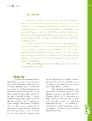 42
Introdução
O Brasil mudou. Na última década
institutos de pesquisas têm acompanhado
de perto a transformação da classe C1
. No
início, desacreditada, quase invisível, hoje,
com mais de 104 milhões de pessoas e mo-
vimentando aproximadamente R$1,03 tri-
lhão, a classe C representa o verdadeiro
mercado consumidor brasileiro. O investi-
mento em inovação passa a ser fundamen-
tal para transformar conhecimento em di-
nheiro. Dinheiro para quem souber desen-
volver produtos, serviços e canais de dis-
tribuição que sejam relevantes para um
brasileiro que passou a ser dono de si mes-
mo e para quem entender que gerar renda
na base da pirâmide é o melhor caminho
para o desenvolvimento sustentável de um
país que será em breve a quinta economia
do mundo (MEIRELLES, 2012).
Não há definição oficial das clas-
ses sociais brasileiras e ainda há diver-
gências sobre quem faz parte dela. Para
Prahalad (2005, p. 119), considera-se que o
Brasil estratifica o indivíduo em cinco clas-
ses sociais, descrevendo como a base da
pirâmide as classes C, D e E, sendo que a
classe C representa a parcela da popula-
ção brasileira com renda familiar entre 4 e
10 salários mínimos.
Introdução
O Governo Federal vem adotando diversas medidas para
erradicar a pobreza no Brasil e a boa notícia é que os sinais do
aumento do poder de consumo na base da pirâmide estão visí-
veis na proliferação de negócios voltados para a classe D. Nesse
contexto, o aumento do endividamento é explicado pelo descon-
trole por parte dessa parcela da população que tem agora aces-
so a bens que nunca teve e que está com alto nível de confian-
ça para o futuro.
Como medir o risco de inadimplência dessa população
que dificilmente possui histórico de crédito, pois a maioria tran-
saciona pequenos valores, mora em regiões de difícil acesso,
será o tema de nossa investigação. O trabalho buscará identifi-
car variáveis que expliquem o comportamento de crédito dessa
classe e, por fim, sugerir um modelo de crédito para a popula-
ção de Baixa Renda.
Palavras-Chave: Comportamento da População de Baixa
Renda, Modelo Logístico.
 