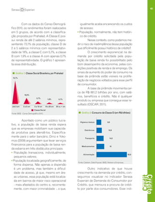 43
Com os dados do Censo Demográ-
fico 2010, os rendimentos foram realocados
em 5 grupos, de acordo com a classifica-
ção proposta por Prahalad. A Classe E pos-
sui renda de até 2 salários mínimos, repre-
sentando 73,7% da população, classe D de
2 a 5 salários mínimos com representativi-
dade de 18%, a classe C com 5,7%, a classe
B com 1,9% e a classe A com apenas 0,7%
de representatividade. O gráfico 1 apresen-
ta essa distribuição.
Apontado como um público lucra-
tivo, a população de baixa renda espera
que as empresas mobilizem sua capacida-
de produtiva para atendê-los. Especifica-
mente para o setor bancário, Diniz e Yoko-
mizo (2009) argumentam que levar serviços
financeiros para a população de baixa ren-
da esbarra em três obstáculos principais:
• População transaciona, individualmente,
pequenos valores;
• População localizada geograficamente, de
forma dispersa. Não apenas a dispersão
é um problema, mas também a dificul-
dade de acesso, já que, mesmo em áre-
as urbanas, essa população está localiza-
da em bairros de maior risco operacional
- mais afastados do centro e, recorrente-
mente, com maior criminalidade -, o que,
igualmente acaba encarecendo os custos
de acesso;
• População, normalmente, não tem históri-
co de crédito.
Nesse contexto, como podemos me-
dir o risco de inadimplência dessa população
que dificilmente possui histórico de crédito?
O crescimento exponencial na de-
manda por crédito solicitada pela popu-
lação de baixa renda foi possibilitado pelo
bom desempenho da economia, pelas con-
dições positivas de renda e de emprego. Os
sinais de aumento do poder de consumo na
base da pirâmide estão visíveis na prolife-
ração de negócios voltados para esse perfil
de consumidor.
A base da pirâmide movimenta cer-
ca de R$ 881,2 bilhões por ano, com salá-
rios, benefícios e crédito. Não é qualquer
produto ou empresa que consegue esse re-
sultado (OSCAR, 2011).
Outro indicativo de que houve
crescimento na demanda por crédito, con-
seguimos visualizar no indicador Serasa
Experian de Demanda do Consumidor por
Crédito, que mensura a procura de crédi-
to por parte dos consumidores. Esse indi-
Gráfico1:ClasseSocialBrasileira,porPrahalad
até 2 sm 2 a 5 sm 5 a 10 sm 10 a 20 sm 20 ou + sm
73,7%
18,0%
5,7%
1,9% 0,7%
Classe Social
Fonte: IBGE - Censo Demográfico 2010. Gráfico2:ConsumodaClasseD(emR$bilhões)
Fonte: Cetelem, Data Popular, IBGE, Nielsen e Empresas.
Higiene e beleza 9,6
Eletrônicos 10,9
Transporte 14,8
Medicamentos 16
Alimentação 63,8
 