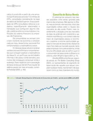 44
cativo é construído a partir de uma amos-
tra significativa de cerca de 11,5 milhões de
CPFs, consultados mensalmente na base
de dados da Serasa Experian. Essa quanti-
dade de CPFs consultados refere-se a ca-
dastros especificamente relacionados a
transações que configuram alguma rela-
ção creditícia entre os consumidores e ins-
tituições do sistema financeiro ou empre-
sas não financeiras.
Os consumidores se animam com
o bom momento da economia e compram
cada vez mais, dessa forma, sua renda fica
comprometida e a inadimplência cresce.
O interesse desse estudo é analisar
variáveis socioeconômicas e comportamen-
tais que consigam explicar a inadimplência
da classe D, um perfil que vive de trabalho
informal e não possui conta bancária, pois
muitos não conseguem comprovar renda e
endereço. Fazer negócios com a população
de baixa renda que não tem fluxo regular de
salários parece ser mais arriscado, comen-
ta Prahalad (2005, p. 162).
Conceito de Baixa Renda
O potencial de consumo nas clas-
ses populares vinha sendo ignorado pela
maioria das empresas. Não apenas no Bra-
sil, mas em âmbito internacional, o foco das
organizações estava sobre a riqueza dos
mercados de alta renda. Porém, mais re-
centemente, a atuação junto aos mercados
da base da pirâmide vem crescendo e ga-
nhando importância, e um número cada vez
maior de organizações passou a reconhe-
cer e explorar a enorme oportunidade ge-
rada no mercado de baixa renda. Apesar do
maior foco dado ao mercado popular, tanto
pelas empresas como pela academia, ainda
há uma dificuldade para se definir quem é
o consumidor de baixa renda no Brasil e no
exterior, citam Wright e Spers (2011, p. 17).
Zanella (2008) comenta que, segun-
do estudo do The Boston Consulting Group
(2007), os representantes do segmento de
baixa renda são aqueles que sequer com-
põemaclassemédia,mastambémnãoapa-
recem como os mais miseráveis do mundo.
Gráfico 3: Indicador Serasa Experian de Demanda do Consumidor por Crédito - período janeiro/2008 a julho/2013
160,0
140,0
120,0
100,0
80,0
60,0
40,0
20,0
0,0
jan-08
mai-08
set-08
jan-09
mai-09
set-09
jan-10
mai-10
set-10
jan-11
mai-11
set-11
jan-13
mai-12
set-12
jan-13
mai-13
Indicador demanda do Consumidor por Crédito
Fonte: Serasa Experian
 