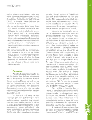 45
Juntos, estes representariam o maior seg-
mento de mercado não atendido no mundo.
A análise do The Boston Consulting Group
identificou algumas particularidades do
segmento de baixa renda.
1.	Os consumidores de baixa renda lidam
com rendas flutuantes, desta forma, a vo-
latilidade da renda impõe limites à com-
pra, o que os direciona à aquisição de
itens de maior necessidade e à dispensa
de produtos considerados não essenciais;
2.	Eles vivem em casa com espaço reduzido,
visando otimizar o posicionamento dos
móveis e utensílios, de maneira a maximi-
zar a área útil.
3.	Os consumidores não são familiarizados
com uma série de produtos, de manei-
ra que, apesar de se interessarem por di-
ferenciais, ainda se intimidam diante de
produtos que não sabem como funciona
ou cuja utilidade ainda não esteja clara-
mente definida.
Consumo
As estimativas da Organização das
Nações Unidas (ONU) são de que mais de
90% do crescimento populacional do mun-
do, nos próximos 30 anos, dar-se-á nos pa-
íses em desenvolvimento e de que nes-
ses lugares encontra-se a nova classe mé-
dia consumidora e os principais mercados
emergentes do mundo, comentam Wright e
Spers (2011, p. 13).
No entanto, a concepção de bens
e serviços para esse público requer novas
posturas e exige o abandono de preconcei-
tos tradicionais sobre o consumidor de bai-
xa renda. Segundo Prahalad (2005), os con-
sumidores da base da pirâmide são alta-
mente conectados e, portanto, informados.
Dispõem de telefones celulares, acesso a
e-mail e internet, utilizam cartões eletrôni-
cos, além de se informarem por rádio e te-
levisão. Têm surpreendente facilidade para
adotar novas tecnologias e são cuidado-
sos nas decisões de compra, pois estas fre-
quentemente têm grande importância com
relação ao status e ao patrimônio familiar.
Inúmeros são os exemplos de mu-
danças necessárias realizadas pelas em-
presas para atender esse público. A Pepsi-
co, por exemplo, começou a pensar no po-
der de consumo da base da pirâmide e, em
2007, comprou a fabricante Lucky. Dona de
um portfólio de salgadinhos, a Lucky é vol-
tada para a classe D: pacotes são maiores
e mais cheios (porque seus integrantes não
comem sozinhos, mas compartilham) e o
produto oferece maior sensação de sacie-
dade (o público-alvo acha desperdício com-
prar algo que não o faça sentir-se cheio).
Ter no portfólio uma marca de salgadinhos
mais baratos foi fundamental para a Pep-
sico chegar até a classe D, afirma Patricia
Kastrup, vice-presidente de marketing da
Pepsico Brasil. Outro exemplo é a empre-
sa Danone, que aumentou a participação
de seus produtos na região nordeste. Hoje
30% do portfólio na região são de produtos
de menos de R$1. Por exemplo, o produto
Danoninho ganhou sete versões, incluindo
uma de R$0,99 (TODESCHINI, 2012).
Para facilitar a interface banco-
-cliente, o Banco Postal estabeleceu meios
descomplicados no relacionamento com a
população mais carente. É notável a difi-
culdade desse público em lidar com micro-
computadores, sendo fundamental a pre-
sença de um atendente para intermediar as
operações, citam Rocha e Calado (2006).
A preocupação primordial é ofere-
cer a esse cliente a proximidade e a facilida-
de de acesso. Prahalad e Hamel (2005) com-
 