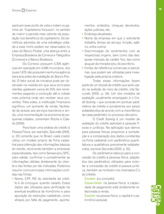 46
pactuam esse ponto de vista e notam os ga-
nhos do “Capitalismo Inclusivo”, no sentido
de inserir a parcela mais carente da popu-
lação nos benefícios do capitalismo. Os be-
nefícios advindos de uma estratégia volta-
da a esse nicho podem ser observados no
caso do Banco Postal, uma aliança entre a
Empresa Brasileira de Correios e Telégrafos
(Correios) e o Banco Bradesco.
Os Correios possuem 5.306 agên-
cias em operação em 4.686 municípios, dos
quais 1.675 não possuíam nenhuma agência
bancaria antes da instalação do Banco Pos-
tal. O fator social da iniciativa pode ser ob-
servado na medida em que seus principais
clientes gastavam cerca de 20% dos rendi-
mentos pagando a condução até a cidade
mais próxima onde iam receber seus pro-
ventos. Para estes, a instituição financeira
significou um aumento de renda, facilida-
de de acesso aos serviços bancários e ain-
da, uma movimentação na economia de pe-
quenas cidades, comentam Rocha e Cala-
do (2006).
Para fazer uma análise de crédito à
Pessoa Física, por exemplo, Securato (2002,
p. 33) comenta que no Brasil, cada credor
utiliza um modelo próprio de ficha cadas-
tral para obtenção das informações básicas
do cliente, recorrendo também a empresas
especializadas, tais como Serasa e/ou SPC,
para validar, confirmar e complementar as
informações obtidas diretamente do clien-
te e das fontes por ele indicadas. Podemos
resumir como principais informações conti-
das nas fichas:
• 	Nome, CPF, RG do solicitante de crédi-
to e do conjugue, quando casado. Esses
dados são utilizados para verificação de
eventual existência de homônimo e para
apuração de restrições cadastrais, como
atrasos por falta de pagamento, aponta-
mentos, protestos, cheques devolvidos,
ações judiciais, etc;
• 	Endereço atualizado;
• 	Nome da empresa em que o solicitante
trabalha, tempo de serviço, função, salá-
rio, entre outros;
• 	Discriminação de rendimentos com as
respectivas origens, bem como das des-
pesas mensais de caráter fixo, tais como
aluguel da moradia e/ou do escritório;
• 	Fontes de referência comerciais e bancá-
rias, que podem ser utilizadas para inves-
tigação pela própria credora.
Todas essas informações fazem
parte de um dossiê de crédito que será usa-
do na avalição de risco de crédito, cita Se-
curato (2002, p. 34). Um dos modelos de
avaliação usualmente empregado é o Cre-
dit Scoring – que consiste em pontuar parâ-
metros de crédito e ponderá-los por pesos
estabelecidos de acordo com a importância
de cada parâmetro no processo decisório.
O Credit Scoring é um modelo de
avaliação do crédito aplicável a pessoas fí-
sicas e jurídicas. Na aplicação que damos
para pessoas físicas propomos a compila-
ção e a comparação dos dados constantes
na ficha cadastral com parâmetros quanti-
tativos e qualitativos previamente estabele-
cidos, escreve Securato (2002, p. 35).
Os parâmetros básicos para a con-
cessão do crédito à pessoas física, adapta-
dos dos parâmetros utilizados para orien-
tar a concessão de crédito à pessoa jurídi-
ca, também se norteiam nos chamados C’s
do crédito:
	 Caráter: (ou conceito);
	Capacidade: na pessoa física, a capaci-
dade de pagamento está diretamente re-
lacionada a renda;
	 Capital: na pessoa física, o capital é o pa-
trimônio pessoal;
 