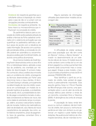 47
	 Colateral: diz respeito às garantias que o
solicitante coloca à disposição do credor
para o caso de não vir a cumprir com as
obrigações previstas contratualmente.
	 Condições: diz respeito ao ambiente – fa-
tores macro ou microeconômicos que in-
fluenciam na concessão do crédito.
Os parâmetros básicos para a con-
cessão de crédito serão avaliados através da
análise criteriosa da ficha cadastral combi-
nada com o sistema de pontuação que visa
quantificar os parâmetros definidos e atri-
buir pesos de acordo com a relevância de
cada informação. De acordo com a pontua-
ção ponderada obtida, a concessão do cré-
dito poderá ser automática ou encaminha-
da para a análise pelo Comitê de Crédito, de
acordo coma política da empresa.
Os primeiros modelos de Credit Sco-
ring foram desenvolvidos entre os anos 40 e
50 e a metodologia básica, aplicada a esse
tipo de problema, era orientada por mé-
todos de discriminação. O primeiro traba-
lho conhecido utilizou análise discriminante
para um problema de crédito, empregando
as técnicas desenvolvidas por Fisher para
discriminar bons e maus clientes. A técni-
ca Credit Scoring é utilizada, principalmente
na determinação de risco de crédito. Levan-
do-se em consideração um modelo de re-
gressão logística já ajustada, a probabilida-
de de perda, isto é, a probabilidade do clien-
te não pagar o empréstimo tomado, é calcu-
lada considerando-se fatores de riscos, tais
como idade do solicitante, tempo no empre-
go, salário, se possui casa própria, localiza-
ção de moradia, histórico de inadimplência,
setor de atividade etc. e/ou fatores de riscos
característicos da operação, tais como, va-
lor total do empréstimo, prazo de pagamen-
to, tipos de garantias, comentam Diniz e
Louzada (2012).
Alguns exemplos de informações
utilizadas para desenvolver modelos de es-
coragem são:
A dificuldade de coletar variáveis
para essa população que não tem conta
em Bancos” motivou o Banco Gerador2
a
investir no desenvolvimento de um siste-
ma de cálculo de riscos. O modelo leva em
conta variáveis como contas de luz em dia
(é bom pagador) ou contas que tenham tido
aumento (está consumindo mais e conse-
gue pagar). Graças a esse modelo, o ban-
co já concedeu empréstimo a mais de 20 mil
pessoas (TODESCHINI, 2012).
Para identificar o perfil de um to-
mador de crédito, toda variável de paga-
mento é potencialmente importante. Esse
assunto ganhou força no I Fórum Paulista
de Microfinanças onde ocorreu uma apre-
sentação sobre o uso do valor da conta de
energia elétrica para estimar a renda de
um domicílio, comentam Diniz e Yokomizo
(2009). A abrangência da conta de energia
é grande.
A população de baixa renda tem
pouco ou nenhum colateral, não tem histó-
rico de crédito, tem pouca ou nenhuma ex-
periência em lidar com dinheiro ou em ge-
renciar um negócio e pode habitar locais
distantes. Na ausência de histórico de infor-
mações bancárias, vão ser inseridas na mo-
Variáveis atualmente
utilizadas
Baixa
pontuação
Alta
pontuação
Idade < 30 anos > 50 anos
Renda mensal baixa renda alta renda
Tempo no emprego < 3 meses > 10 anos
Possui restrições ativas sim não
Indicadores de ativi-
dade de crédito
alta baixa
Tabela1:PossíveisVariáveisUtilizadasnos
ModelosdeRiscoPessoaFísica
 