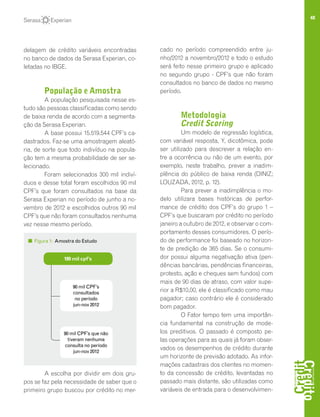 48
delagem de crédito variáveis encontradas
no banco de dados da Serasa Experian, co-
letadas no IBGE.
População e Amostra
A população pesquisada nesse es-
tudo são pessoas classificadas como sendo
de baixa renda de acordo com a segmenta-
ção da Serasa Experian.
A base possui 15.519.544 CPF’s ca-
dastrados. Faz-se uma amostragem aleató-
ria, de sorte que todo indivíduo na popula-
ção tem a mesma probabilidade de ser se-
lecionado.
Foram selecionados 300 mil indiví-
duos e desse total foram escolhidos 90 mil
CPF’s que foram consultados na base da
Serasa Experian no período de junho a no-
vembro de 2012 e escolhidos outros 90 mil
CPF’s que não foram consultados nenhuma
vez nesse mesmo período.
A escolha por dividir em dois gru-
pos se faz pela necessidade de saber que o
primeiro grupo buscou por crédito no mer-
cado no período compreendido entre ju-
nho/2012 a novembro/2012 e todo o estudo
será feito nesse primeiro grupo e aplicado
no segundo grupo - CPF’s que não foram
consultados no banco de dados no mesmo
período.
Metodologia
Credit Scoring
Um modelo de regressão logística,
com variável resposta, Y, dicotômica, pode
ser utilizado para descrever a relação en-
tre a ocorrência ou não de um evento, por
exemplo, neste trabalho, prever a inadim-
plência do público de baixa renda (DINIZ;
LOUZADA, 2012, p. 12).
Para prever a inadimplência o mo-
delo utilizara bases históricas de perfor-
mance de crédito dos CPF’s do grupo 1 –
CPF’s que buscaram por crédito no período
janeiro a outubro de 2012, e observar o com-
portamento desses consumidores. O perío-
do de performance foi baseado no horizon-
te de predição de 365 dias. Se o consumi-
dor possui alguma negativação ativa (pen-
dências bancárias, pendências financeiras,
protesto, ação e cheques sem fundos) com
mais de 90 dias de atraso, com valor supe-
rior a R$10,00, ele é classificado como mau
pagador; caso contrário ele é considerado
bom pagador.
O Fator tempo tem uma importân-
cia fundamental na construção de mode-
los preditivos. O passado é composto pe-
las operações para as quais já foram obser-
vados os desempenhos de crédito durante
um horizonte de previsão adotado. As infor-
mações cadastrais dos clientes no momen-
to da concessão de crédito, levantadas no
passado mais distante, são utilizadas como
variáveis de entrada para o desenvolvimen-
Figura 1: Amostra do Estudo
90 mil CPF’s
consultados
no período
jun-nov 2012
90 mil CPF’s que não
tiveram nenhuma
consulta no período
jun-nov 2012
180 mil cpf’s
 