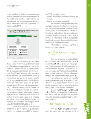 49
to do modelo e os dados do passado mais
recente, as observações dos desempenhos
de crédito dos clientes, inadimplentes ou
adimplentes, são utilizadas para a determi-
nação da variável resposta, comentam Di-
niz e Louzada (2012, p. 4-5).
O período de observação compreen-
de o período de tempo que são observadas
as informações relevantes para o evento de
interesse - período em que se constrói e ob-
tém as variáveis explanatórias. Em um mode-
lo de Credit Scoring3
esse período compreen-
de na realidade um único instante, sendo o
momento em que um cliente busca o crédito
(ponto de observação). O período de desem-
penho é o intervalo de tempo em que é ob-
servada a ocorrência ou não da inadimplên-
cia. O presente corresponde ao período de
desenvolvimento do modelo em que, normal-
mente, as informações referentes a esse pe-
ríodo ainda não estão disponível. O futuro é
período de tempo para a qual serão feitas as
predições, utilizando-se de informações do
presente, do passado e das relações entre
estas (DINIZ; LOUZADA, 2012, p. 5).
Dividiremos os 90 mil registros per-
tencentes ao grupo 1 (público que buscou
crédito no período junho/2012 a novem-
bro/2012) em dois grupos:
	70% da amostra para desenvolvimento do
modelo;
	30% da amostra para validação.
Os modelos de regressão são utili-
zados para estudar e estabelecer uma rela-
ção entre uma variável de interesse (variá-
vel resposta) e um conjunto de fatores re-
ferentes a cada cliente (denominados co-
variáveis). Para modelos de crédito, que a
variável de interesse é binária, a regressão
logística é um dos métodos estatísticos uti-
lizados com bastante frequência.
O modelo de regressão logística é
determinado pela relação:
Em que pi denota a probabilidade
de um cliente com perfil definido pelas p
covariadas, x1, x2, ..., xp ser um mau paga-
dor. Estas covariáveis são obtidas através de
transformações, dummies. Os valores utiliza-
dos como escores finais dos clientes são ob-
tidos multiplicando por 1000 os valores es-
timados das probabilidades de sucesso, pi.
A avaliação do ajuste do modelo
será feita pela estatística de Kolmogorov-
-Smirnov (KS). Esse método mede a boa
performance dos escores na separação dos
dois grupos – bons e maus pagadores.
Sendo FB(e) = ∑x≤e e FB(x) e FM(e)
= ∑x≤e FM(x) a função de distribuição empí-
rica dos bons e maus pagadores, respecti-
vamente, a estatística de Kolmogorov-Smir-
nov é dada por:
KS = max | FB
(e) - FM
(e) |
Em que FB(e) e FM(e) correspon-
dem às proporções de clientes bons e
FuturoPassado
Variáveis de
entrada para o
desenvolvimento
do Modelo
Definição
de variável
resposta - evento
de interesse
Período de
Observação
Período de
Desempenho
Presente
Figura2:EstruturaTemporaldasInformaçõespara
aConstruçãodeModelosPreditivos
Fonte: Diniz e Louzada (2012, p. 5).
log = β0 + β1x1 + … + βpxp
pi
1–pi
( )
 