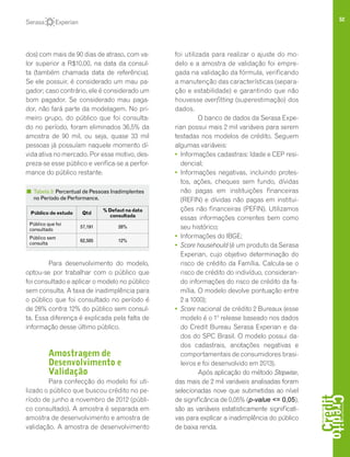52
dos) com mais de 90 dias de atraso, com va-
lor superior a R$10,00, na data da consul-
ta (também chamada data de referência).
Se ele possuir, é considerado um mau pa-
gador; caso contrário, ele é considerado um
bom pagador. Se considerado mau paga-
dor, não fará parte da modelagem. No pri-
meiro grupo, do público que foi consulta-
do no período, foram eliminados 36,5% da
amostra de 90 mil, ou seja, quase 33 mil
pessoas já possuíam naquele momento dí-
vida ativa no mercado. Por esse motivo, des-
preza-se esse público e verifica-se a perfor-
mance do público restante.
Para desenvolvimento do modelo,
optou-se por trabalhar com o público que
foi consultado e aplicar o modelo no público
sem consulta. A taxa de inadimplência para
o público que foi consultado no período é
de 28% contra 12% do público sem consul-
ta. Essa diferença é explicada pela falta de
informação desse último público.
Amostragem de
Desenvolvimento e
Validação
Para confecção do modelo foi uti-
lizado o público que buscou crédito no pe-
ríodo de junho a novembro de 2012 (públi-
co consultado). A amostra é separada em
amostra de desenvolvimento e amostra de
validação. A amostra de desenvolvimento
foi utilizada para realizar o ajuste do mo-
delo e a amostra de validação foi empre-
gada na validação da fórmula, verificando
a manutenção das características (separa-
ção e estabilidade) e garantindo que não
houvesse overfitting (superestimação) dos
dados.
O banco de dados da Serasa Expe-
rian possui mais 2 mil variáveis para serem
testadas nos modelos de crédito. Seguem
algumas variáveis:
• 	Informações cadastrais: Idade e CEP resi-
dencial;
• 	Informações negativas, incluindo protes-
tos, ações, cheques sem fundo, dívidas
não pagas em instituições financeiras
(REFIN) e dívidas não pagas em institui-
ções não financeiras (PEFIN). Utilizamos
essas informações correntes bem como
seu histórico;
• 	Informações do IBGE;
• 	Score househould (é um produto da Serasa
Experian, cujo objetivo determinação do
risco de crédito da Família. Calcula-se o
risco de crédito do indivíduo, consideran-
do informações do risco de crédito da fa-
mília. O modelo devolve pontuação entre
2 a 1000);
• 	Score nacional de crédito 2 Bureaux (esse
modelo é o 1º release baseado nos dados
do Credit Bureau Serasa Experian e da-
dos do SPC Brasil. O modelo possui da-
dos cadastrais, anotações negativas e
comportamentais de consumidores brasi-
leiros e foi desenvolvido em 2013).
Após aplicação do método Stepwise,
das mais de 2 mil variáveis analisadas foram
selecionadas nove que submetidas ao nível
de significância de 0,05% (p-value <= 0,05),
são as variáveis estatisticamente significati-
vas para explicar a inadimplência do público
de baixa renda.
Público do estudo Qtd
% Defaut na data
consultada
Público que foi
consultado
57,191 28%
Público sem
consulta
62,585 12%
Tabela 3: Percentual de Pessoas Inadimplentes
no Período de Performance.
 