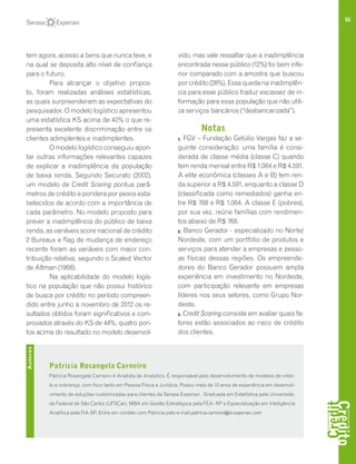55
tem agora, acesso a bens que nunca teve, e
na qual se deposita alto nível de confiança
para o futuro.
Para alcançar o objetivo propos-
to, foram realizadas análises estatísticas,
as quais surpreenderam as expectativas do
pesquisador. O modelo logístico apresentou
uma estatística KS acima de 40% o que re-
presenta excelente discriminação entre os
clientes adimplentes e inadimplentes.
O modelo logístico conseguiu apon-
tar outras informações relevantes capazes
de explicar a inadimplência da população
de baixa renda. Segundo Securato (2002),
um modelo de Credit Scoring pontua parâ-
metros de crédito e pondera por pesos esta-
belecidos de acordo com a importância de
cada parâmetro. No modelo proposto para
prever a inadimplência do público de baixa
renda, as variáveis score nacional de crédito
2 Bureaux e flag de mudança de endereço
recente foram as variáveis com maior con-
tribuição relativa, segundo o Scaled Vector
de Altman (1968).
Na aplicabilidade do modelo logís-
tico na população que não possui histórico
de busca por crédito no período compreen-
dido entre junho a novembro de 2012 os re-
sultados obtidos foram significativos e com-
provados através do KS de 44%, quatro pon-
tos acima do resultado no modelo desenvol-
vido, mas vale ressaltar que a inadimplência
encontrada nesse público (12%) foi bem infe-
rior comparado com a amostra que buscou
por crédito (28%). Essa queda na inadimplên-
cia para esse público traduz escassez de in-
formação para essa população que não utili-
za serviços bancários (“desbancarizada”).
Notas
1. FGV – Fundação Getúlio Vargas faz a se-
guinte consideração: uma família é consi-
derada de classe média (classe C) quando
tem renda mensal entre R$ 1.064 e R$ 4.591.
A elite econômica (classes A e B) tem ren-
da superior a R$ 4.591, enquanto a classe D
(classificada como remediados) ganha en-
tre R$ 768 e R$ 1.064. A classe E (pobres),
por sua vez, reúne famílias com rendimen-
tos abaixo de R$ 768.
2. Banco Gerador - especializado no Norte/
Nordeste, com um portfólio de produtos e
serviços para atender a empresas e pesso-
as físicas dessas regiões. Os empreende-
dores do Banco Gerador possuem ampla
experiência em investimento no Nordeste,
com participação relevante em empresas
líderes nos seus setores, como Grupo Nor-
deste.
3. Credit Scoring consiste em avaliar quais fa-
tores estão associados ao risco de crédito
dos clientes.
Patricia Rosangela Carneiro
Patricia Rosangela Carneiro é Analista de Analytics. É responsável pelo desenvolvimento de modelos de crédi-
to e cobrança, com foco tanto em Pessoa Física e Jurídica. Possui mais de 10 anos de experiência em desenvol-
vimento de soluções customizadas para clientes da Serasa Experian. Graduada em Estatística pela Universida-
de Federal de São Carlos (UFSCar), MBA em Gestão Estratégica pela FEA- RP e Especialização em Inteligência
Analítica pela FIA-SP. Entre em contato com Patricia pelo e-mail patrícia.carneiro@br.experian.com
Autores
 