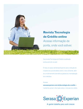 Sua revista Tecnologia de Crédito é publicada
exclusivamente na web.
É mais um passo da Serasa Experian para a redução do
impacto de suas atividades sobre o meio ambiente, além
de um alinhamento à tendência global da universalização
de conteúdos.
Acesse:
serasaexperian.com.br/tecnologia-de-credito, e
mantenha-se bem informado sobre o mercado de crédito.
Revista Tecnologia
de Crédito online
Acesse informação de
ponta, onde você estiver.
 