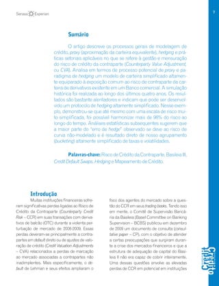 7
Introdução
Muitas instituições financeiras sofre-
ram significativas perdas ligadas ao Risco de
Crédito da Contraparte (Counterparty Credit
Risk – CCR) em suas transações com deriva-
tivos de balcão (OTC) durante a violenta per-
turbação de mercado de 2008-2009. Essas
perdas deveram-se principalmente a contra-
partes em default direto ou de ajustes de valo-
ração de crédito (Credit Valuation Adjustments
– CVA) relacionados a perdas de marcação
ao mercado associadas a contrapartes não
inadimplentes. Mais especificamente, o de-
fault de Lehman e seus efeitos ampliaram o
foco dos agentes do mercado sobre a ques-
tão do CCR em seus trading books. Tendo isso
em mente, o Comitê de Supervisão Bancá-
ria da Basileia (Basel Committee on Banking
Supervision – BCBS) publicou em dezembro
de 2009 um documento de consulta (consul-
tative paper – CP), com o objetivo de atender
a certas preocupações que surgiram duran-
te a crise dos mercados financeiros e que a
estrutura de adequação de capital do Basi-
leia II não era capaz de cobrir inteiramente.
Uma dessas questões envolve as elevadas
perdas de CCR em potencial em instituições
Sumário
O artigo descreve os processos gerais de modelagem de
crédito, proxy (aproximação da carteira equivalente), hedging e prá-
ticas setoriais aplicáveis no que se refere à gestão e mensuração
do risco de crédito da contraparte (Counterparty Value Adjustment,
ou CVA). Analisa em termos de processo potencial de proxy e pa-
radigma de hedging um modelo de carteira simplificado altamen-
te equiparado à exposição comum ao risco de contraparte da car-
teira de derivativos existente em um Banco comercial. A simulação
histórica foi realizada ao longo dos últimos quatro anos. Os resul-
tados são bastante alentadores e indicam que pode ser desenvol-
vido um protocolo de hedging altamente simplificado. Nesse exem-
plo, demonstrou-se que até mesmo com uma escala de risco mui-
to simplificada, foi possível harmonizar mais de 98% do risco ao
longo do tempo. Análises estatísticas subsequentes sugerem que
a maior parte do “erro de hedge” observado se deve ao risco de
curva não-modelado e é resultado direto de nosso agrupamento
(bucketing) altamente simplificado de taxas e volatilidades.
Palavras-chave:RiscodeCréditodaContraparte,BasileiaIII,
Credit Default Swaps, Hedging e Mapeamento de Crédito.
 