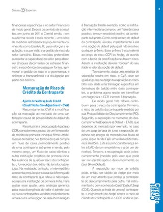 8
financeiras específicas e no setor financeiro
de modo geral. Depois do período de consul-
tas, em junho de 2011 o Comitê emitiu – em
sua forma revista e mais recente – uma série
de medidas reformadoras popularmente co-
nhecida como Basileia III, para reforçar a re-
gulação, a supervisão e a gestão de risco do
setor bancário. Essas medidas pretendiam:
aumentar a capacidade do setor para absor-
ver choques decorrentes de estresse finan-
ceiro e econômico de quaisquer fontes, apri-
morar a gestão de risco e a governança, e
reforçar a transparência e a divulgação por
parte dos bancos.
Mensuração do Risco de
Crédito da Contraparte
Ajuste de Valoração de Crédit
(Credit Valuation Adjustment – CVA)
Resumidamente, CVA é a modifica-
ção da marcação ao mercado de uma car-
teira por causa da possibilidade de default da
contraparte.
Parailustrarapreocupaçãoligadaao
CCR,consideremosocasodeumfornecedor
de crédito de primeira linha que firme um de-
rivativo de balcão nos termos do qual compre
um fluxo de caixa potencialmente positivo
de uma contraparte sub-prime e venda, pelo
mesmo preço, um fluxo de caixa idêntico a
outra instituição creditícia de primeira linha.
Na ausência de qualquer risco da contrapar-
te,ofornecedordecréditonãoterialucro/pre-
juízo. Na realidade, contudo, o intermediário
apresenta prejuízo por causa da diferença de
risco de contraparte que reteve e não repas-
sou à outra instituição de primeira linha. Para
avaliar esse ajuste, uma analogia genérica
para essa divergência de valor é admitir que
as duas contrapartes vendam implicitamente
uma à outra uma opção de default em relação
à transação. Neste exemplo, como a institui-
ção intermediária comprou um fluxo de caixa
positivo, tem um recebível positivo da contra-
parte sub-prime. Como corre o risco de default
da contraparte, vendeu implicitamente a ela
uma opção de default pela qual não recebeu
qualquer prêmio. Esse prêmio é equivalente
ao preço de risco CCR do hedge, de acordo
com a teoria da precificação neutra em risco.
Assim, a instituição deveria “cobrar” do seu
trader o valor da opção de default.
Teoricamente, dada uma medida de
valoração neutra em risco, o CVA deve ser
igual ao custo do hedge da exposição ao risco.
Dito isso, dada uma transação específica em
derivativos de balcão entre duas contrapar-
tes, o problema agora reside em identificar
um hedge para o CCR inerente à transação.
De modo geral, três fatores contri-
buem para o risco da contraparte. Primeiro,
o risco de crédito da contraparte medido por
sua Probabilidade de Descumprimento (PD).
Segundo, a exposição no momento do des-
cumprimento (Exposure at Default– EAD), que
depende do mercado (por exemplo, no caso
de um swap de taxa de juros a exposição de-
pende dos preços de mercado das taxas de
juros, o que faz da EAD uma variável de natu-
reza aleatória. Esta é a principal diferença en-
tre a EAD de um empréstimo e a de um de-
rivativo). Terceiro, a recuperação após o des-
cumprimento (medida pelo valor que pode
ser recuperado após o descumprimento, ou
Loss Given Default).
A exposição ao risco de crédito
pode, então, ser objeto de hedge por meio
de um instrumento que proteja a contrapar-
te do descumprimento pela outra. Tal instru-
mento é o bem conhecido Credit Default Swap
(CDS). Quando se trata de uma só contrapar-
te, o instrumento de hedge contra o risco de
crédito da contraparte é o CDS unitário (sin-
 
