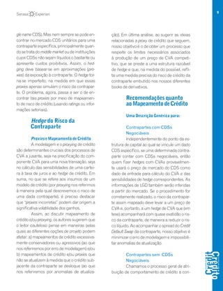 9
gle name CDS). Mas nem sempre se pode en-
contrar no mercado CDS unitários para uma
contraparte específica, principalmente quan-
do se trata do middle market ou de instituições
cujos CDSs não sejam líquidos o bastante ou
apresente custos proibitivos. Assim, o hed-
ging deve basear-se em aproximações (pro-
xies) da exposição à contraparte. O hedge tor-
na-se imperfeito, na medida em que essas
proxies apenas simulam o risco da contrapar-
te. O problema, agora, passa a ser o de en-
contrar tais proxies por meio de mapeamen-
to de risco de crédito (usando ratings ou infor-
mações setoriais).
Hedge do Risco da
Contraparte
Proxies e Mapeamento de Crédito
A modelagem e o proxying de crédito
são determinantes cruciais dos processos de
CVA a jusante, seja na precificação do com-
ponente CVA para uma nova transação, seja
no cálculo das sensibilidades de uma cartei-
ra à taxa de juros e ao hedge de crédito. Em
suma, no que se refere aos insumos de um
modelo de crédito (por proxying nos referimos
à maneira pela qual descrevemos o risco de
uma dada contraparte), é preciso destacar
que “proxies incorretas” podem dar origem a
significativa volatilidade dos ganhos.
Assim, ao discutir mapeamento de
crédito e/ou proxying, os autores sugerem que
o leitor cauteloso pense em maneiras pelas
quais as diferentes opções de projeto podem
afetar: a) mapeamentos de crédito excessiva-
mente conservadores ou agressivos (ao que
nos referiremos por erro de modelagem) e/ou
b) mapeamentos de crédito e/ou proxies que
não se atualizem à medida que o crédito sub-
jacente da contraparte se desloque (ao que
nos referiremos por anomalias de atualiza-
ção). Em última análise, ao sugerir as ideias
relacionadas a proxy de crédito que seguem,
nosso objetivo é o de obter um processo que
respeite os limites necessários associados
à produção de um preço de CVA competi-
tivo, que se preste a uma estrutura razoável
de hedge e que, na medida do possível, refli-
ta uma medida precisa do risco de crédito da
contraparte embutido nos nossos diferentes
books de derivativos.
Recomendações quanto
aoMapeamentodeCrédito
Uma Descrição Genérica para:
Contrapartes com CDSs
Negociáveis
Independentemente do ponto da es-
trutura de capital ao qual se vincule um dado
CDS específico, se uma determinada contra-
parte contar com CDSs negociáveis, então
quem fizer hedges com CVAs provavelmen-
te usará o preço de mercado do CDS como
dado de entrada para cálculo do CVA e das
sensibilidades de hedge correspondentes. As
informações de LGD também serão inferidas
a partir do mercado. Se o procedimento for
corretamente realizado, o risco da contrapar-
te assim mapeado deve levar a um preço de
CVA e, portanto, a um hedge de CVA que (em
tese) acompanhará com quase exatidão o ris-
co da contraparte, de maneira a reduzir o ris-
co líquido. Ao acompanhar o spread do Credit
Default Swap da contraparte, nosso objetivo é
minimizar o erro de modelagem e impossibili-
tar anomalias de atualização.
Contrapartes sem CDSs
Negociáveis
Chamamos o processo geral de atri-
buição de comportamento de crédito a con-
 